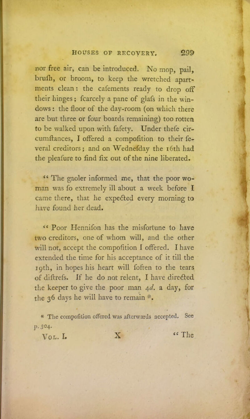 nor free air, can be introduced. No mop, pail, brufh, or broom, to keep the wretched apart- ments clean: the cafements ready to drop off their hinges; fcarcely a pane of glafs in the win- dows : the floor of the day-room (on which there are but three or four boards remaining) too rotten to be walked upon with fafety. Under thefe cir- cumfl:ances, I offered a compolition to their fe- veral creditors; and on Wednefday the i6th had the pleafure to find fix out of the nine liberated. “ The gaoler informed me, that the poor wo- man was fo extremely ill about a week before I came there, that he expedled every morning to have found her dead. Poor Hennifon has the misfortune to have two creditors, one of whom will, and the other will not, accept the compofltion I offered. I have extended the time for his acceptance of it till the 19th, in hopes his heart will foften to the tears of diftrefs. If he do not relent, I have diredted the keeper to give the poor man /\d. a day, for the 36 days he will have to remain • ♦ * The compofltion offered was afterwards accepted. See p, 304- VoL. I. X “ The