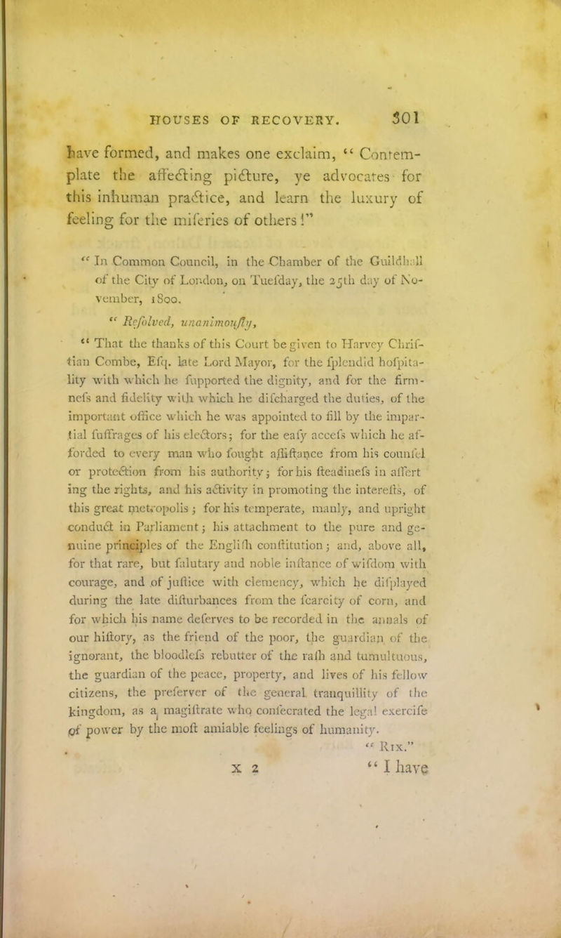 liave formed, and makes one exclaim, “ Conrem- plate the atiedfing pi6lure, ye advocates for this inhuman practice, and learn the luxury of feeling for the miferies of others!” In Common Council, in the Chamber of the Gulldli;',!! of the City of Loj'.don, on Tuefday, the 25ih day of No- vember, iSoo. Refolvcd, nnanlmoujb], “ That tlie thanks of this Court be given to Harvey Chrif- tian Combe, Ef([. Late Lord Mayor, for the fplcndid hofpita- lity with which he fupported the dignity, and for the firm- nefs and fideUty with which he difeharged the duties, of the important office which he was appointed to till by the impar- tial fuffrages of his eleSors; for the eafy accefs which he af- forded to every man who fought affiftance from his counlel or protection from his authority; forhis fteadlnefs in alfert ing the rights, and his aClivity in promoting the interells, of this great metropolis ; for his temperate, manly, and upright conduCl in Parliament; his attachment to the pure and ge- nuine principles of the Engllih conrtitution; and, above all, for that rare, but falutary and noble inftance of wifdom with courage, and of juftice with clemency, which he difjdayed during the late difturbances from the fcarcity of corn, and for which his name deferves to be recorded in the annals of our hidory, as the friend of the poor, the guardian of the ignorant, the bioodlefs rebutter of the ralh and tumultuous, the guardian of the peace, property, and lives of his fellow citizens, the preferver of the general, tranquillity of the kingdom, as a magiftrate who confeerated the legal exercife of power by the mod amiable feelings of humanity. ‘‘ Rix.” “ I have X 2