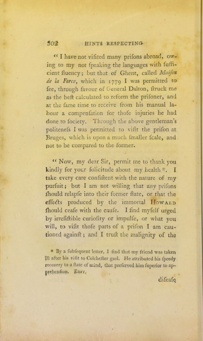 I have not vifited many prifons abroad, ow^ ing to my not fpeaking the languages with dent fluency; but that of Ghent, called Mciifon de la Force, which in 1779 I was permitted to fee, through favour of General Dalton, ftruck me as the befl: calculated to reform the prifoner, and at the fame time to receive from his manual la- bour a compenfation for thofe injuries he had done to fociety. Through the above gentleman's politenefs I was permitted to viflt tiie prifon at Bruges, which is upon a much fmaller fcale, and pot to be compared to the former. Now, my dear Sir, permit me to thank you kindly for your folicitude about my health I take every care confiftent with the nature of my purfuit; but I am not willing that any prifons fhould relapfe into their former flate, or that the effeds produced by the immortal Howakd fhould ceafe with the caufe. I find myfelf urged by irreflftible curioflty or impulfe, or what you will, to viflt thofe parts of a prifon I am cau- tioned againfl;; and I trufl: the malignity of the * By a fubfeqnent letter, I find that my friend was taken ill after his vifit to Colchefter gaol. He attributed his Ijjeedy recovery to a ftate of mind, that preferve4 him fuperior to ap- |>rchenfion. Bm'-r. difeafe
