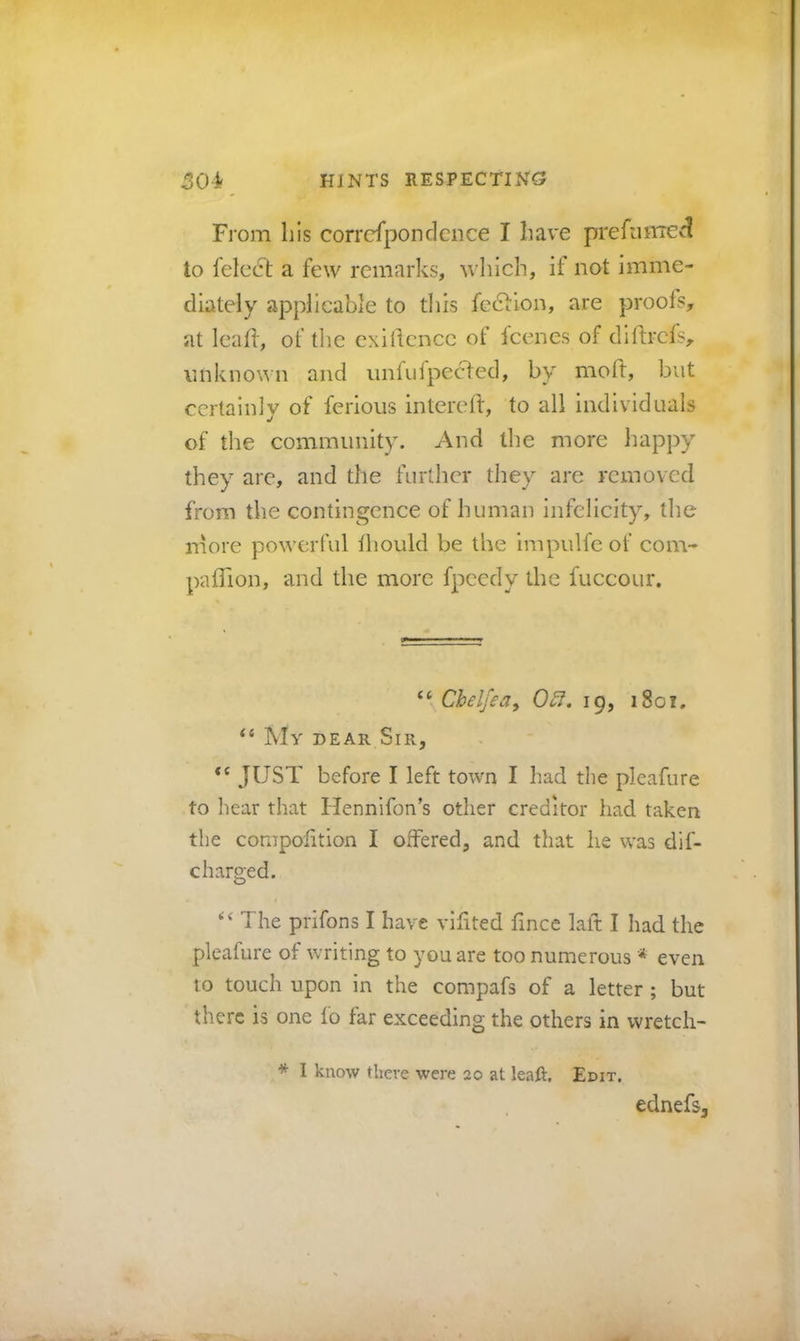 From Ills corrcfpondence I have prefimreG^ to lelecl a few remarks, which, it not imme- diately applicable to this fection, are proofs, at leaff, of the exigence of feenes of diftrefs, unknown and unfuipeefed, by moft, but certainly of ferious intereft, to all individuals of the community. And the more happy they arc, and the further they arc removed from the contingence of human infelicity, the rnore powerful thould be the impulfe of com- paflion, and the more fpcedy the fuccour. “ Chelfea^ 0^. 19, 1801, “ My dear Sir, JUST before I left town I had the pleafure to hear that Hennifon’s other creditor had taken tlie compolition I offered, and that he was dif- c barged. The prifons I have viffted fincc laft I had the pleafure of writing to you are too numerous * even to touch upon in the compafs of a letter; but there is one fo far exceeding the others in wretch- * I know there were 20 at leaft. Edit. ednefs. i: L •u