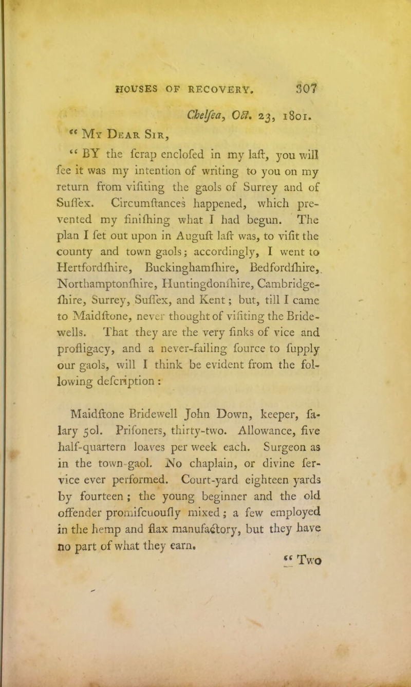 Chelfea^ 05i, 23, 1801. My Dear Sir, “ BY the fcrap enclofed in my laft, you will fee it was my intention of w'riting to you on my return from vifiting the gaols of Surrey and of Suflex. Clrcumftances happened, which pre- vented my finifhing what I had begun. The plan I fet out upon in Auguft lad was, to vilit the county and town gaols; accordingly, I w'ent to Hertfordfhire, Buckinghamfhire, Bedfordfhire,. Northamptonfhire, Huntingdonihire, Cambridge- fliire, Surrey, Suflex, and Kent; but, till I came to Maidftone, never thought of vifiting the Bride- wells. That they are the very finks of vice and profligacy, and a never-failing fource to fupply our gaols, will I think be evident from the fol- lowing defeription: Maidftone Bridewell John Dowm, keeper, fa- lary 50I. Prifoners, thirty-two. Allowance, five half-quartern loaves per week each. Surgeon as in the town-gaol. No chaplain, or divine fer- vice ever performed. Court-yard eighteen yards by fourteen ; the young beginner and the old offender promifeuoufly mixed; a few employed in the hemp and flax manufactory, but they have no part of what they earn. Two