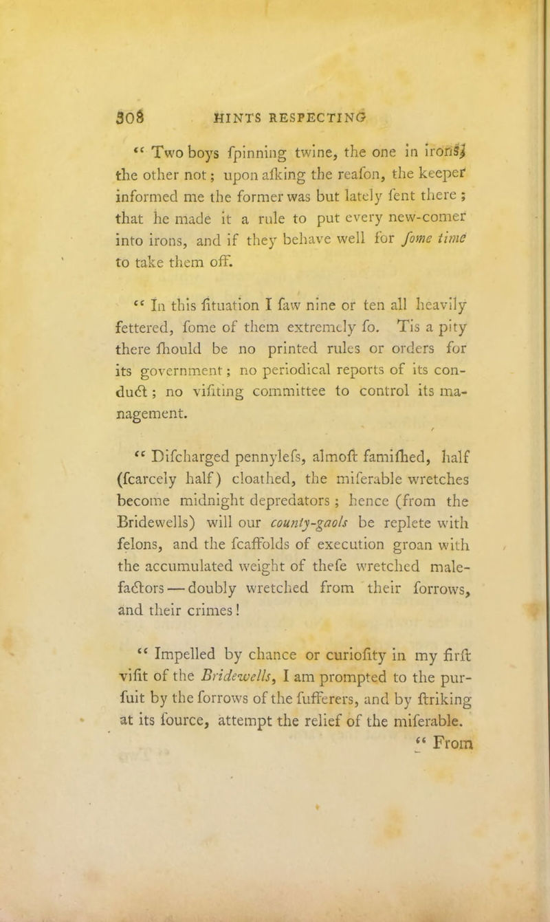“ Two boys fpinniiig twine, the one in ironS^ the other not; upon afldng the reafon, the keeper informed me the former was but lately fent there ; that he made it a rule to put every new-comer into irons, and if they behave well for fame time to take them off. In this lituation I faw nine or ten all heavily fettered, fome of them extremely fo. Tls a pity there fhould be no printed rules or orders for its government; no periodical reports of its con- duct ; no vifiting committee to control its ma- nagement. Dlfcharged pennylefs, almoft famifhed, half (fcarcely half) cloathed, the mlferable wretches become midnight depredators ; hence (from the Bridewells) will our county-gaols be replete with felons, and the fcafFolds of execution groan with the accumulated weight of thefe wretched male- fadlors — doubly wretched from 'their forrows, and their crimes! “ Impelled by chance or curiolity in my firll vilit of the Bridewells, I am prompted to the pur- fuit by the forrows of the fufferers, and by ftriking at its fource, attempt the relief of the miferable. ‘‘ From ♦