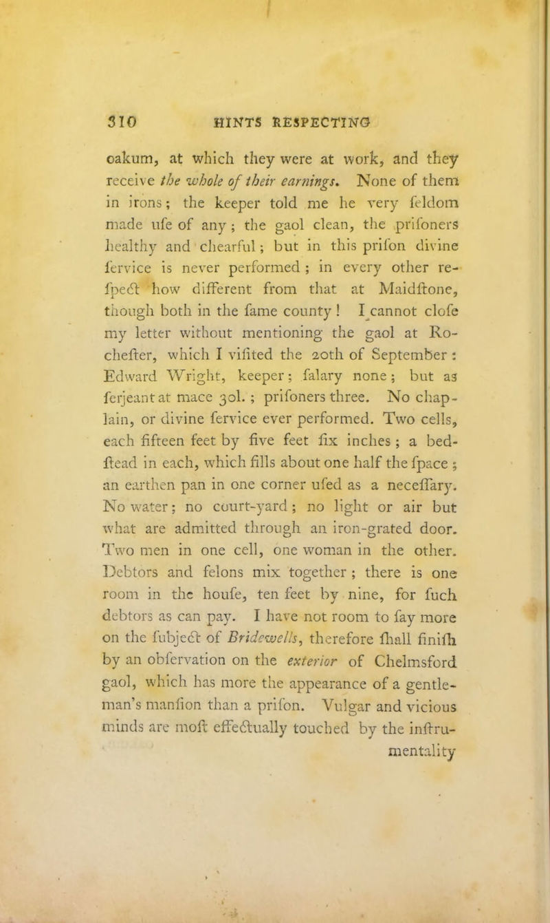 oakum, at which they were at work, and they receive the whole of their earnings^ None of them in irons; the keeper told me he very feldom made ufe of any ; the gaol clean, the ^prifoners healthy and chearful; but in this prifon divine lervice is never performed ; in every other re- fpedt how different from tliat at Maidflone, though both in the fame county ! I^cannot clofe my letter without mentioning the gaol at Ro- chefter, which I vifited the 20th of September : Edward Wright, keeper; falary none; but as ferjeantat mace 30I. ; prifoners three. No chap- lain, or divine fervice ever performed. Two cells, each fifteen feet by five feet fix inches; a bed- head in each, which fills about one half the fpace ; an earthen pan in one corner ufed as a neceffary. No w^ater; no court-yard ; no light or air but rvhat are admitted through an iron-grated door. Two men in one cell, one woman in the other. 13ebtors and felons mix together ; there is one room in the houfe, ten feet by nine, for fuch debtors as can pay. I have not room to fay more on the fubjeef of Bridewells, therefore fliall finilli by an obfervation on the exterior of Chelmsford gaol, which has more the appearance of a gentle- man’s manfion than a prifon. Vulgar and vicious minds are moft effedlually touched by the inffru- mentality