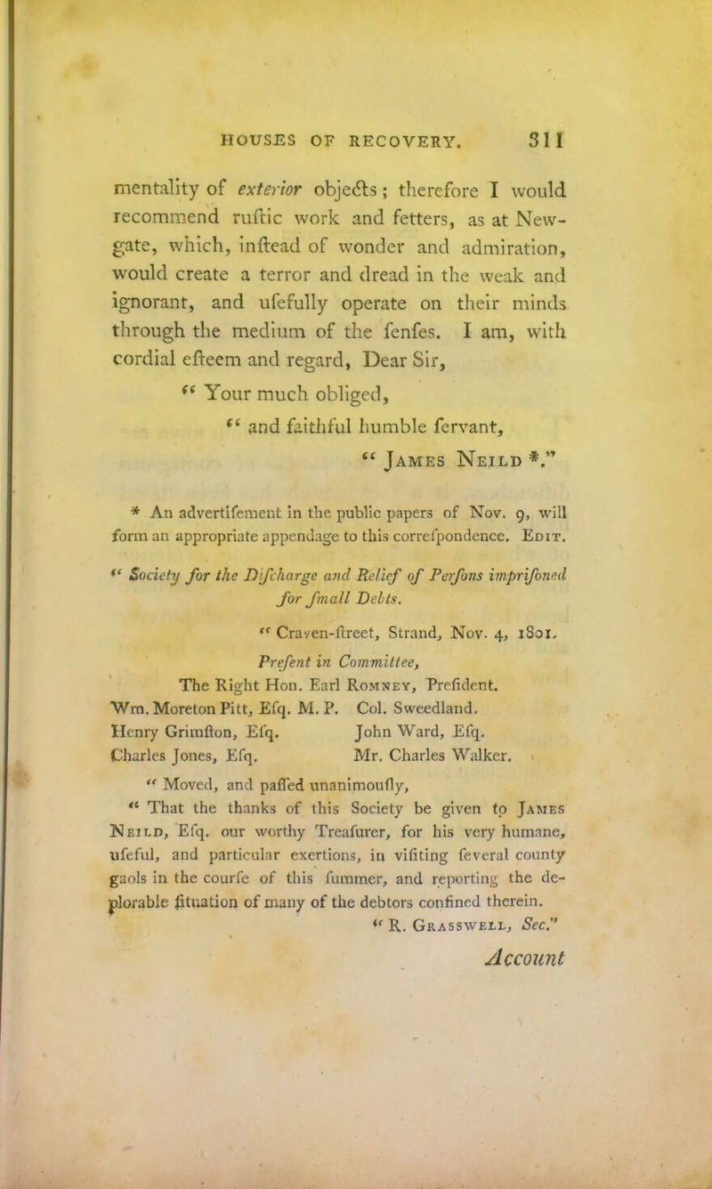 mentality of exterior objedls; therefore I would recommend ruftic work and fetters, as at New- gate, which, inftead of wonder and admiration, w'ould create a terror and dread in the weak and ignorant, and ufefully operate on their minds through the medium of the fenfes. I am, with cordial efteem and regard, Dear Sir, Your much obliged, and faithful humble fervant, James Neild * An advertifement in the public papers of Nov. 9, will form an appropriate appendage to this correfpondence. Edit. Society for the Dfcharge a?id Relief of Perfons imprifoned for fmall Delts. Craven-ftreet, Strand, Nov. 4, 1801, Prefent in Committee, The Right Hon. Earl Romney, Prefident. Wra. Moreton Pitt, Efq. M. P. Col. Sweedland. Henry Grimfton, Efq. John Ward, Efq. Charles Jones, Efq. Mr. Charles Walker. 1 ** Moved, and pafled unanimoufly. That the thanks of this Society be given fp James Neild, Efq, our worthy Treafurer, for his very humane, ufefiil, and particular exertions, in vifiting feveral county gaols in the courfe of this fummer, and reporting the de- plorable Situation of many of the debtors confined therein. R, Grasswell, SeeP \ Account
