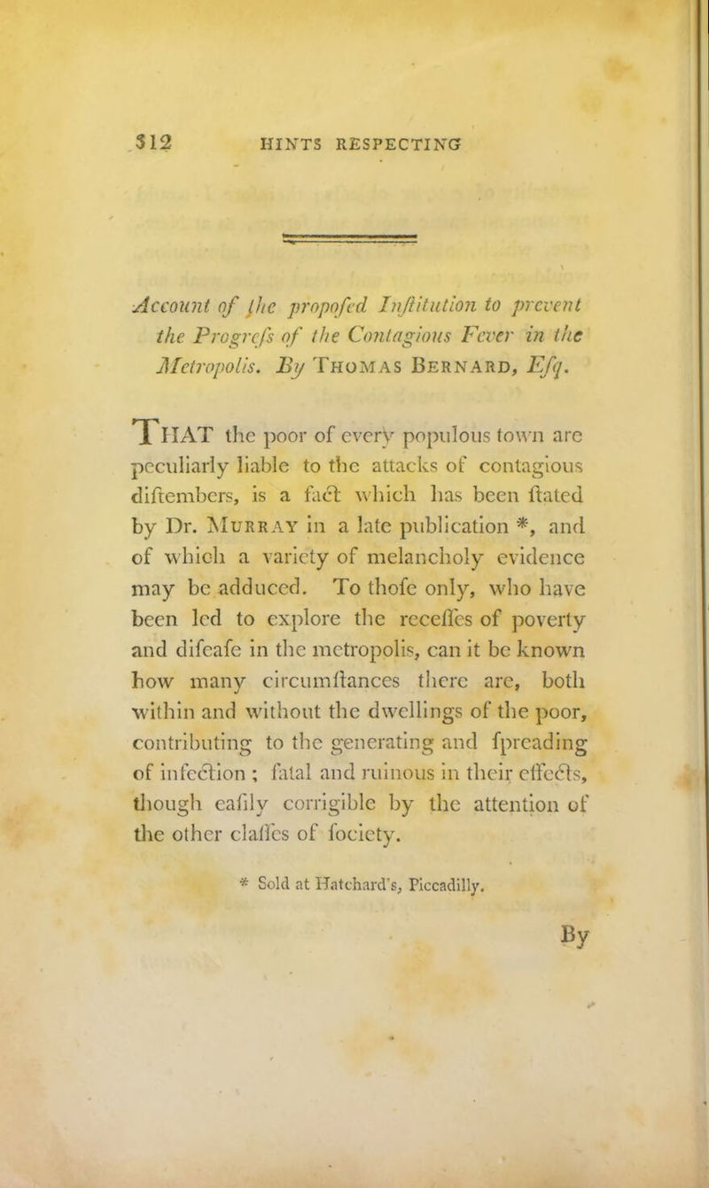 Account of ^hc jn'opofcd InJUtution to prevent the. Progrefs of the Contagious Fever in the Metropolis. By Thomas Bernard, Efq. TTHAT the poor of every populous town are peculiarly liable to the attacks of contagious diftembers, is a fact which has been ftated by Dr. Murray in a late publication and of which a variety of melancholy evidence may be adduced. To thofe only, who have been led to explore the recedes of poverty and difeafe in the metropolis, can it be known how many circumdances there are, both W'ithin and without the dwellings of the poor, contributing to the generating and fpreading of infection ; fatal and ruinous in their elfedts, tliough eafily corrigible by the attention of the other clalfcs of focicty. * Sold at Hatchard’s, Piccadilly. By t