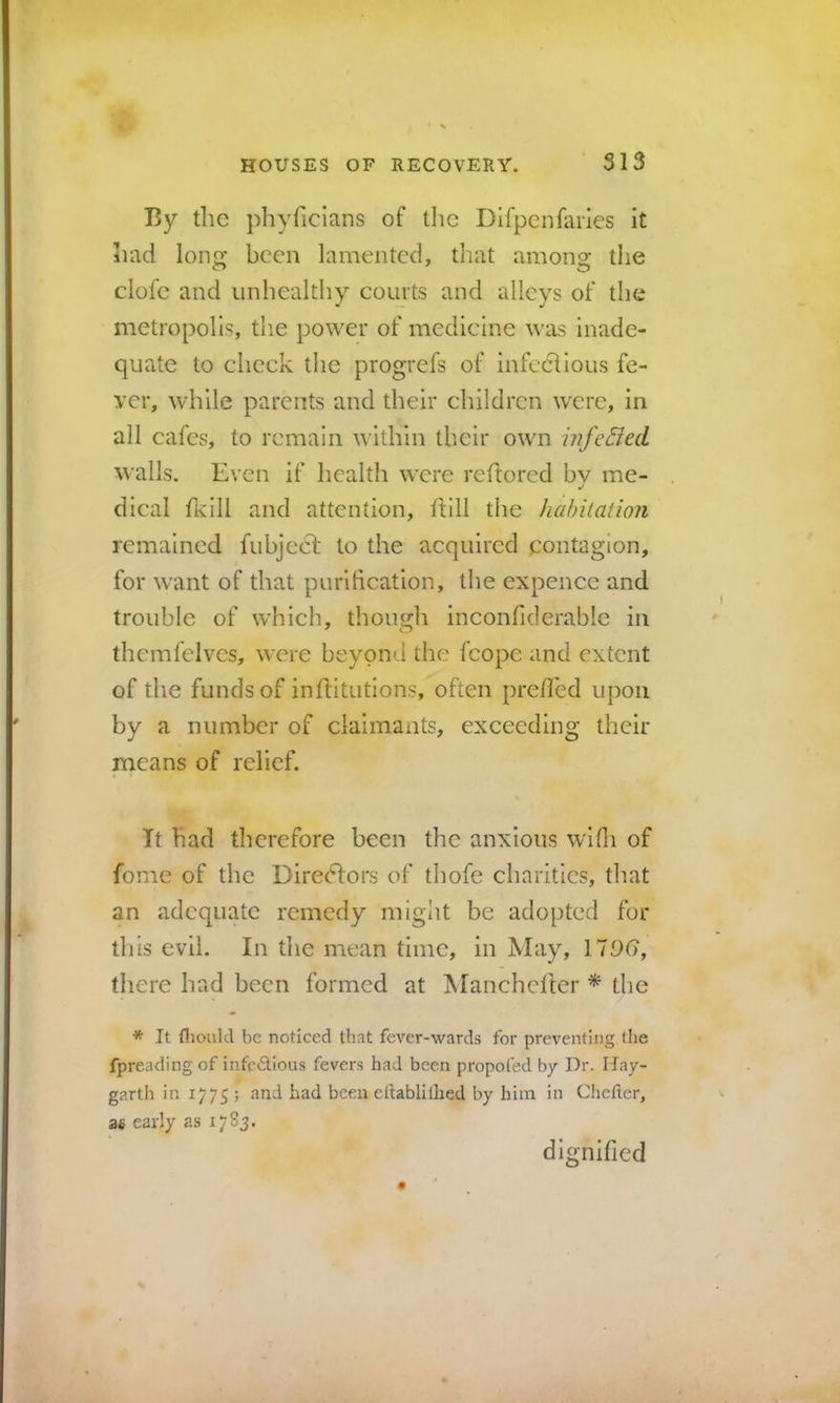 S13 By the phyficians of tlie Dlfpcnfaiies it had Ions: been lamented, tliat among: the clofc and unhealthy courts and alleys of the metropolis, the power of medicine was inade- quate to check the progrefs of infectious fe- ver, while parents and their children were, in all cafes, to remain within their own infe£led walls. Even if health were rehored by me- dical flvlll and attention, hill the habitation remained fubjeef to the acquired contagion, for want of that purification, the expence and trouble of w’hich, though inconfiderable in themfelves, were beyond the fcopc and extent of the funds of inhitutions, often pre/Ied upon by a number of claimants, exceeding their means of relief. It had therefore been the anxious wifii of fome of the Diredlors of thofe charities, that an adequate remedy might be adopted for this evil. In the mean time, in May, 170(), there had been formed at Manchcflcr * the * It (lioukl be noticed that fever-wards for preventing tlie fpreading of infc<StIous fevers had been propofed by Dr. Ifay- garth in 1775 ; and had been ellablilhed by him in Chefter, 36 early as 17S3. dignified