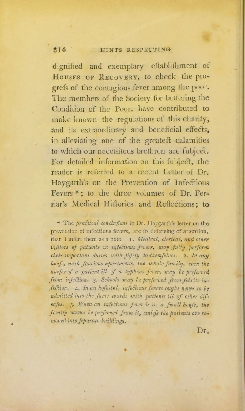 dignified and exemplary eftablifiiment of Houses of Recovery, to check the pro- grefs of the contagious fever among the poor. 1 lie members of the Society for bettering the Condition of the Poor, have contributed to make known tlie regulations of this charity, and its extraordinary and beneficial effeefs, in alleviating one of the greateft calamities to which our necefsitous brethren are fubjedf. For detailed information on this fubjecl, the reader is referred to a recent Letter of Dr. Haygarth’s on the Prevention of Infectious Fevers *; to the three volumes of Dr. Fer- riar’s Medical Hiitories and Reflections; to * The practical conchijions in Dr. Haygarth’s letter on the prevention of infedlious fevers, are fo deferving of attention, that I infert them as a note. i. Medical, clerical, and other vijitors of patients in injediious fevers, may fully pet form their important duties tvilh fufety to themfelves. 2. In any hoiife, with fpacious apartments, the whole fam ily, even the nurfes of a patient ill of a typhous fever, may he preferred, from i.’feSiion. 3. Schools may he preferved from febrile in- fediion. 4. In an hofpitel, hfediious fevers ought never to he admitted into the fame wards with patients ill of other dif- eafes. 5. When an infediious fever is i?i a fmall houfe, the family cannot he preferved from it^ unlefs the patients ore re-. moved into feparate buildings. Dr,