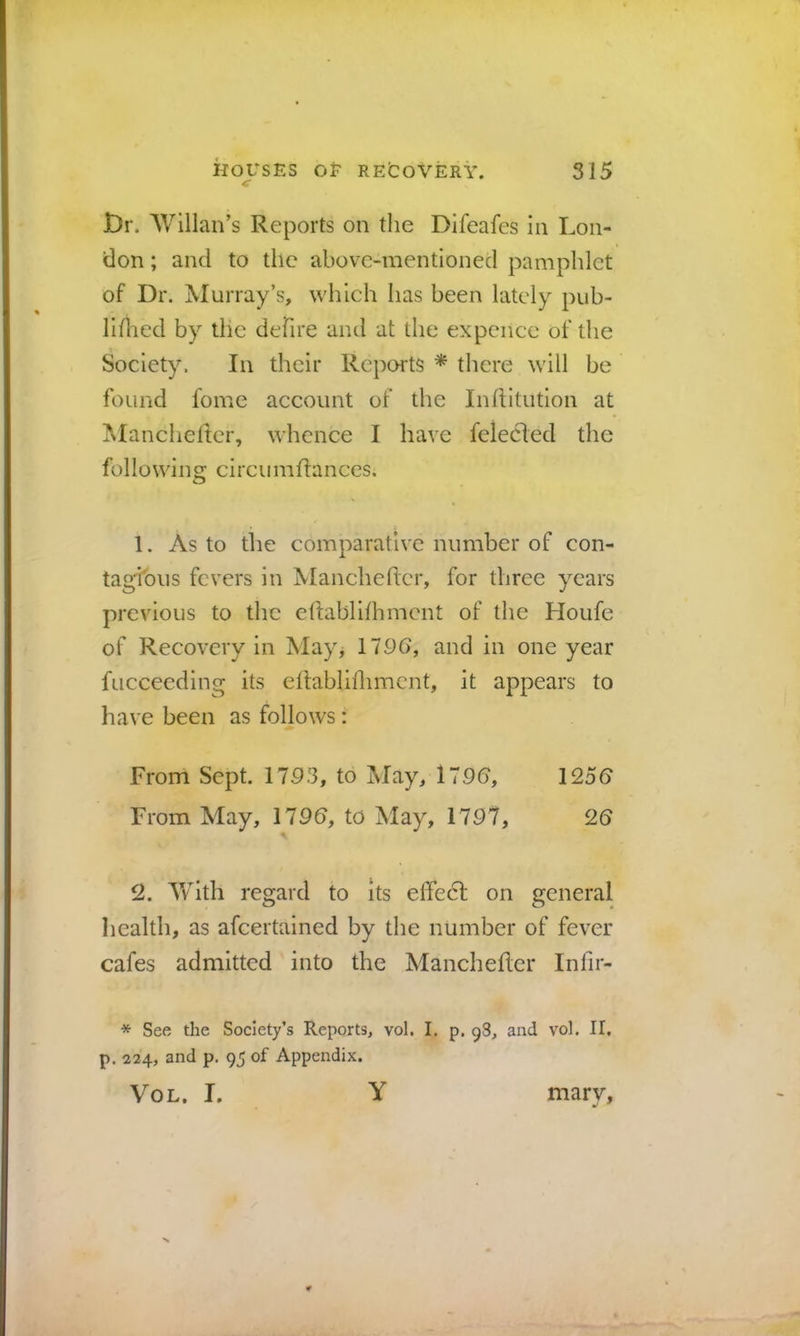 t)r. AVillan’s Reports on the Difeafes in Lon- don ; and to the above-mentioned pamphlet of Dr. Murray’s, which has been lately pub- Ihhed by the dehre and at the expcnce of the Society. In their Repoi-ts * there will be found fome account of the Inhitution at Mancheltcr, whence I have felecled the following circumftances. 1. As to the comparative number of con- tagious fevers in Mancheftcr, for three years previous to the ehablilhmcnt of the Houfe of Recovery in May, 1796, and in one year fucceeding its eltabliflimcnt, it appears to have been as follows: From Sept. 1793, to May, 1796, 1256 From May, 1796, to May, 1797, 26 2. With regard to its effecl on general health, as afeertained by the number of fever cafes admitted into the Manchefler Infir- * See the Society’s Reports, vol. I. p. 98, and vol. II, p, 224, and p. 95 of Appendix. Vol. I. Y marv.