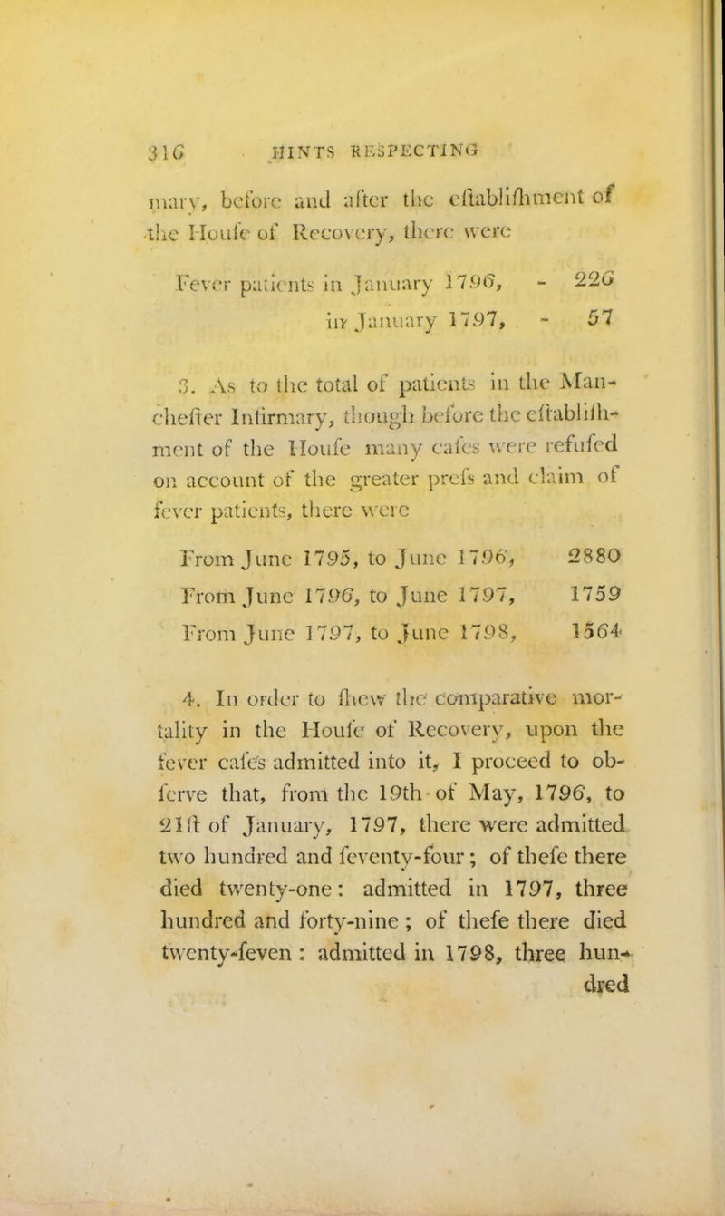 mary, before and after the eftabhdimcnt of .tlic Mo life of Recovery, there were Fever patliaits in January 1196, iir January 1797, 02G 57 3. As to the total of patients In the Man- diefter Intirmary, though before the eftablllh- ment of the Moufe many cates were refufed on account of the greater preis and claim of fever patients, tlierc were From June 1795, to June 17967 2880 From June 179(7, to June 1797, 1759 Fi'om June 1797, to June 1798, 1564 4. Ill order to fliew the' comparative mor- tality in the Moufe of Recovery, upon the fever cafCs admitted into it, I proceed to ob- ferve that, from tire 19th-of May% 1796, to 2III of January, 1797, there were admitted two hundred and feventy-four; of thefc there died twenty-one: admitted in 1797, three hundred and forty-nine; of thefe there died tM cnty-feven : admitted in 1798, three hun-^ died