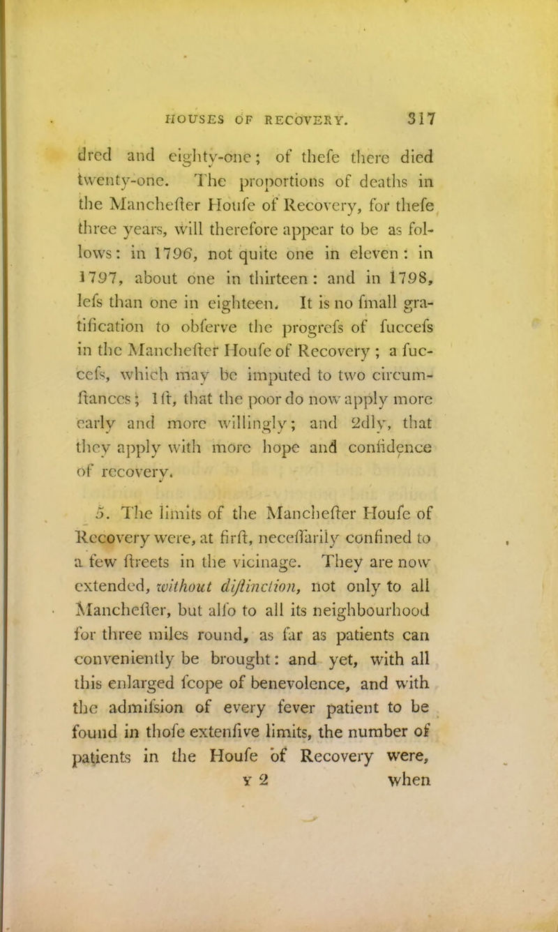 drccl and eiglUy-onc; of thefe there died twenty-one. 'Ihe proportions of deaths in tlie Mancheder Houfe of Recovery, for thefe three years, will therefore appear to be as fol- lows: in 179(5, not cjuite one in eleven: in 1797, about one in thirteen: and in 1798, lefs than one in eighteen. It is no fmall gra- tification to obferve tlic progrefs of fuccefs in the Manchedcr Houfe of Recovery ; a fuc- cefs, which may be imputed to two circum- ftanccs; 1 It, tliat the poor do now apply more early and more willinolv; and 2dly, that they apply with more hope and confidence of recovery. 5. The limits of the Mancheffer Houfe of Recovery were, at firft, necefl'arily confined to a few flreets in the vicinage. They are now extended, ivithout dijiinction, not only to all Alanchefler, but alfo to all its neighbourhood for three miles round, as far as patients can conveniently be brought: and yet, with all this enlarged fcope of benevolence, and with the admlfsion of every fever patient to be found in thofe extenfive limits, the number of patients in the Houfe of Recovery were, y 2 when