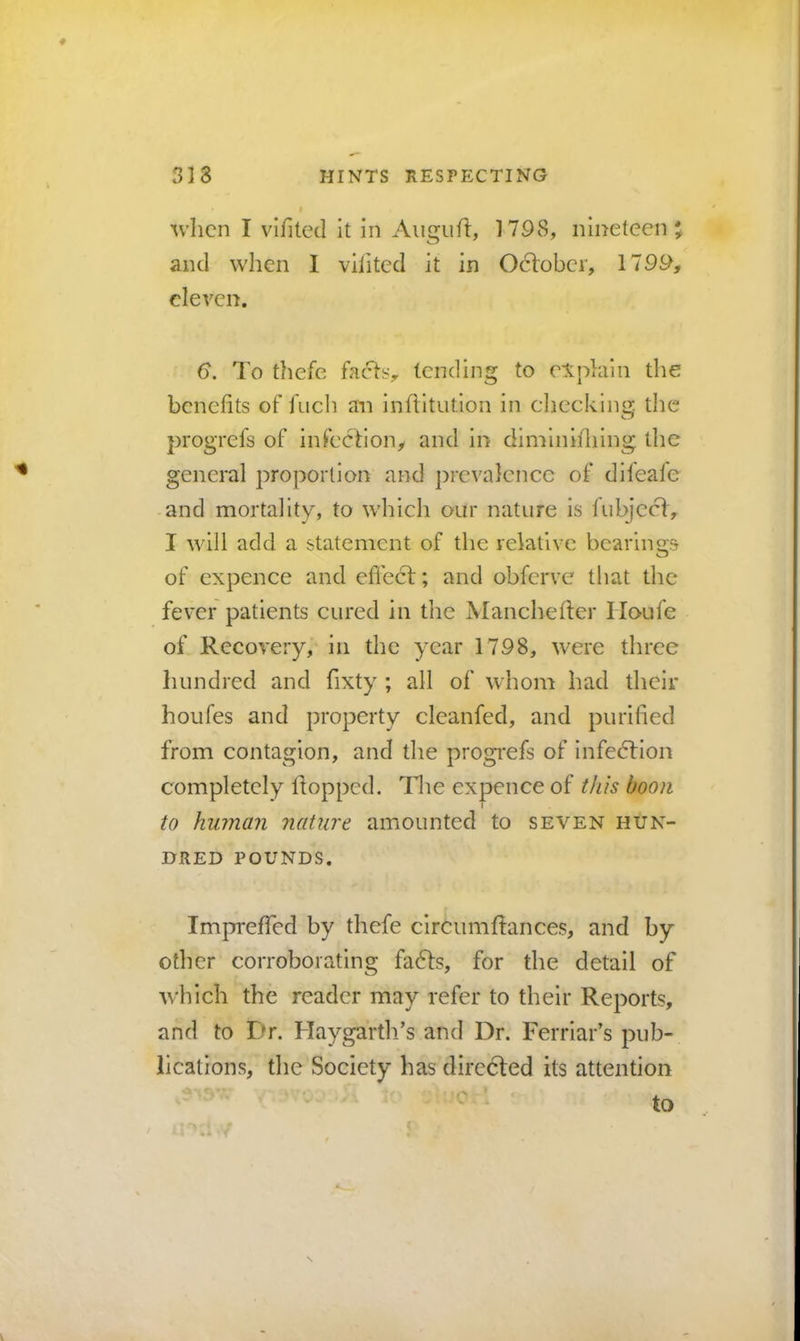 when I vihtetl it in Augufi:, 1798, nineteen and when 1 vilited it in October, 1799, eleven. 6. To thefe facTs, tending to explain the benefits of fuch an inflitution in cliecking. the progrefs of infection, and in diminifiiing the general proportion and prevalence of difeafe and mortality, to which our nature is fubjeed, I will add a statement of the relative bearings of cxpence and effect; and obferve that the fever patients cured in tlie jVIanchefter Houfe of Recovery,' in the year 1798, were three hundred and fixty ; all of whom had their houfes and property cleanfed, and purified from contagion, and the progi*efs of infection completely Itoppcd. The expence of this boon t to human nature amounted to seven hun- dred POUNDS. ImprefTed by thefe circumRances, and by other corroborating fa6ts, for the detail of which the reader may refer to their Reports, and to Dr. Haygartli’s and Dr. Ferriar’s pub- lications, the Society has directed its attention to