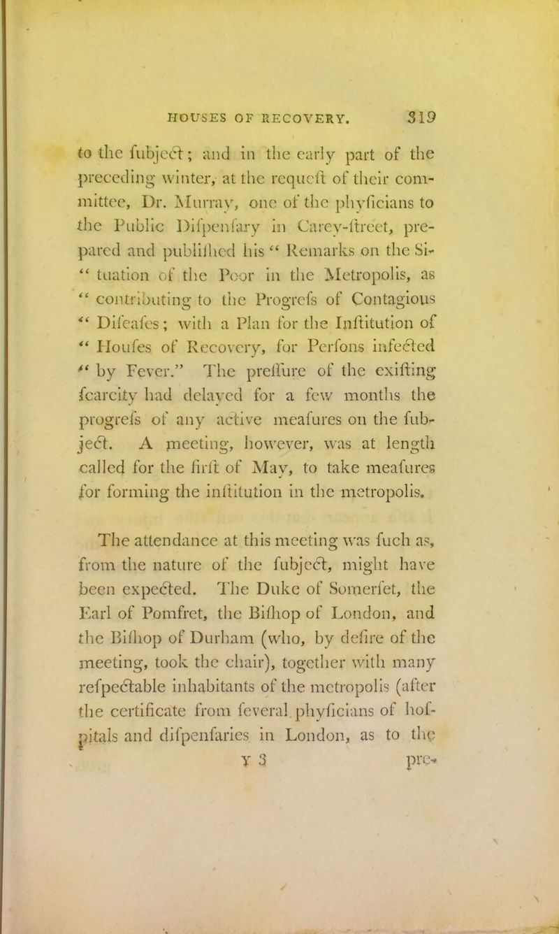 to die fubjcct; and in the early part of the preceding winter, at tlie requeft of their com- mittee, Dr. Miirrav, one of the plivficians to the Public Difpenfary in Carey-ltrect, pre- pared and publilhed his “ Remarks on the Si- “ tuation of the Poor in the Metropolis, as “ contributing to the Progrefs of Contagious Difeafes; with a Plan for the Inditution of Iloufes of Recovery, for Perfons infe(51ed by Fever,” The preffure of the cxifting fcarcity had delayed for a few months the progrefs of any active meafurcs on the fub- jedt. A jTieeting, however, was at length called for the firlt of May, to take meafures for forming the inftitution in the metropolis. The attendance at this meeting was fuch as, from the nature of the fubjccT, might have been expedted. The Duke of Somerfet, the Karl of Pomfret, the Bilhop of London, and the Bhhop of Durham (who, by defire of the meeting, took the chair), together with many refpedtable inhabitants of the metropolis (after the certificate from feveral phyficians of hoL jhtals and difpeiifaries in London, as to the V 3 pre-*