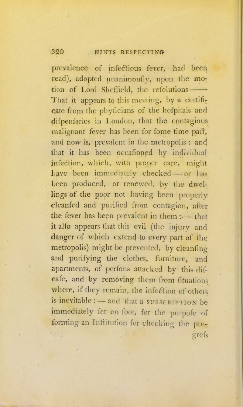 prevalence of jnfe6lious fever, had been read), adopted unanimouflv, upon the mo: tion of Lord Shefheld, the refolutions Tiiat it appears tp this meeting, by a certifir cate from the phyficlans of the Imfpitals and difpenfarics in London, that the cpntagioiis malignant fever has been for fome time pall, and now is, prevalent in the metropolis : and that it has been occahonpd by individual infeclion, which, with proper cape, miglit have been immediately checked — or has i * been produced, or renewed, by tlie dwel- lings of the poor not having been properly clcanfed and purified from contagion, after the fever has been pi evalent in them :— that it alfo appears that this evil (the injury and danger of which extend to every part of tlie metropolis) might be prevented, by cleanfing and purifying tlie clothes, furniture, and apartments, of perfons attacked by this dif- eafe, and by removing them from fitiiations where, if they remain, the infc(51ion of others is inevitable : — and that a subscription be immediately fet on foot, for the purpofe of forming an Inllitufion for checking the pro-