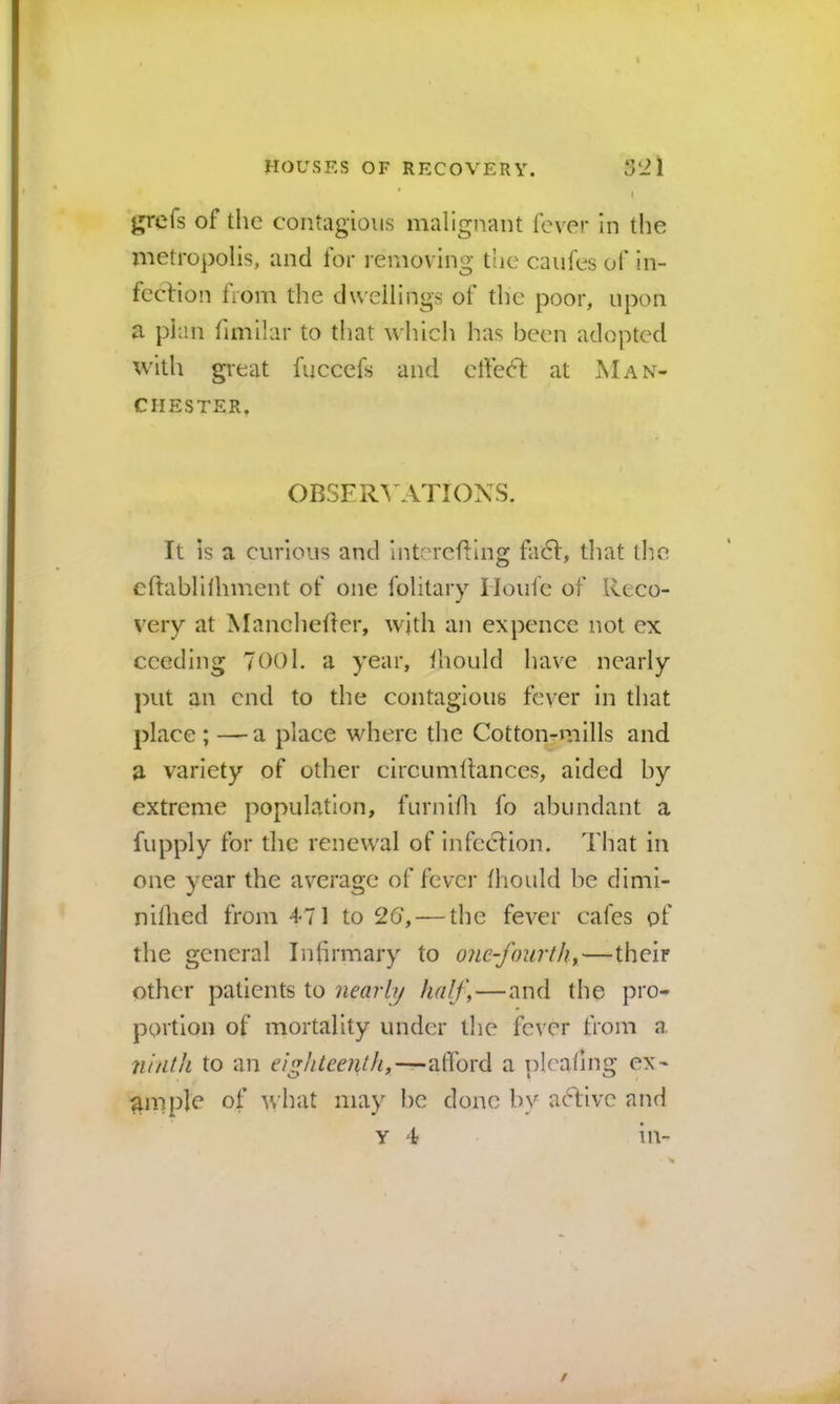 I j^refs of the contagious malignant fever in the metropolis, and for removing the caufes of in- feclion from the dwellings of the poor, upon a plan fimilar to that which has been adopted with great fuccefs and effeft at Man- chester. OBSFR^'ATIONS. It is a curious and intcrefting fa6I, that the cftablithment of one folitary Houfe of Reco- very at Mancheiler, with an expence not ex ceeding 700l. a year, Ihould have nearly put an end to the contagious fever in that place ; —a place where the Cotton-mills and a variety of other circumltances, aided by extreme population, furnilh fo abundant a fupply for the renewal of infecHon. That in one year the average of fever fhould he dimi- nillied from 471 to 26, — the fever cafes of the general Infirmary to one-fourth,—their other patients to nearly half,—and the pro- portion of mortality under tlie fever from a. nhitJt to an eighteenth,—alTord a plcafing ex- ample of what may he done by afbivc and y 4 m-