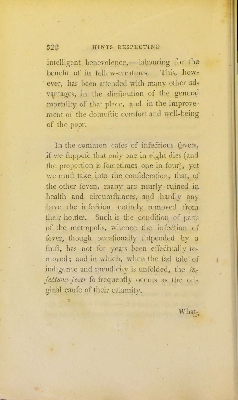 intelligent benevolence, — hbouiing for the benefit of its fellow-creatures. This, how- ever, has been attended with many other acl- vi^ntages, in the diminution of the general mortality of that place, and in the improve- ment of the domeftic comfort and well-being of the poor. 111 tlie common cafes of infecHous if we fuppofe that only one in eight dies (and the proportion is fometimes one in four), yet Ave mult take into the confideration, that, of the other feven, many are nearly ruined iti liealth and circumllances, and hardly any liave the infection ‘entirely removed from / their houfes. Such is the condition of parts of the metropolis, wdicnce the infection of fever, though occafionally fiifpended by a froft, has not for ) cars been effectually re- moved ; and in whicli, when the fad tale of indigence and mendicity is unfolded, the in- fe^ious fever fo frequently occurs as the orb ginal caufe of their calamitv. AVhat- 1