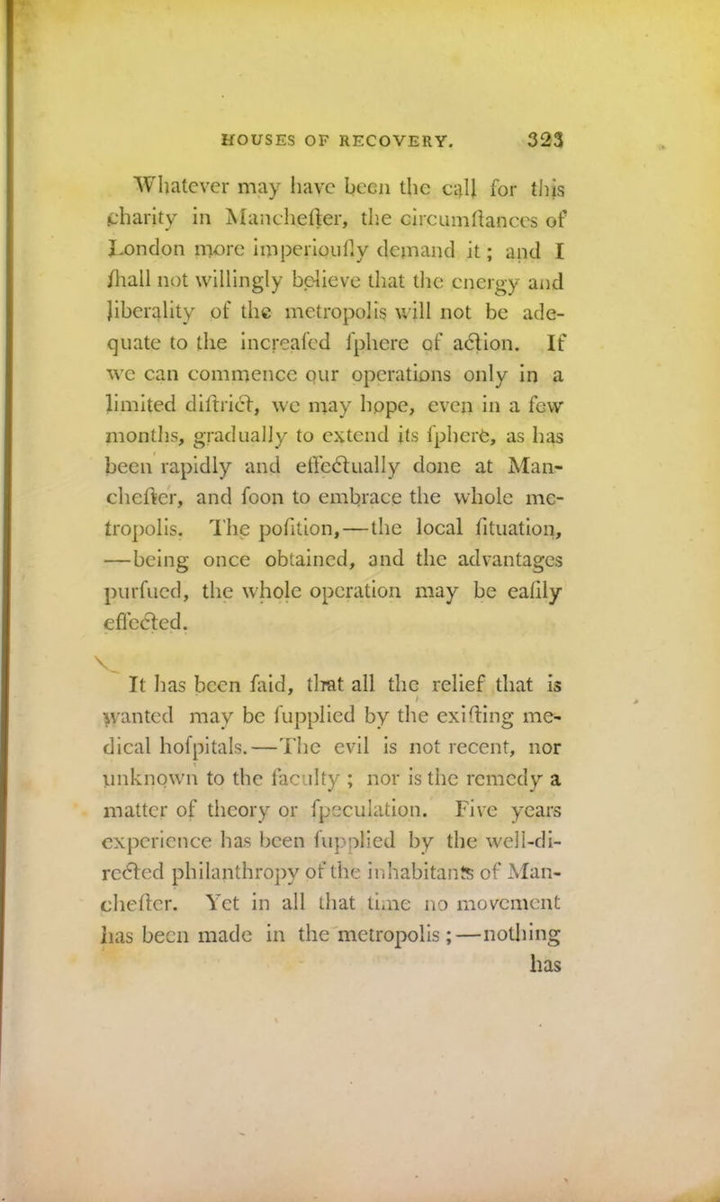 Whatever may have been the ci^ll for this charity in Manchefler, tlie cireumhances of J^ondon more imperioiifiy demand it; and I fliall not willingly believe that tlie energy and liberality of the metropolis will not be ade- quate to the increafed fphere of adlion. If we can commence our operations only in a limited dillricl, we may hope, even in a few months, gradually to extend its IpherC, as has been rapidly and effedlually done at Man- cheftcr, and foon to embrace the whole me- tropolis. The pofition,—the local fituation, —being once obtained, and the advantages purfued, the whole operation may be eahiy eflcdled. It has been faid, tliat all the relief that is / >vanted may be fupplied by the exiting me- dical hofpitals.—The evil is not recent, nor unknown to the faculty ; nor is the remedy a matter of theory or fpeculation. Five years experience has been fupplied by the well-di- redfed philanthropy of the inhabitants of Man- chefler. Yet in all that time no movement has been made in the'metropolis;—nothing has