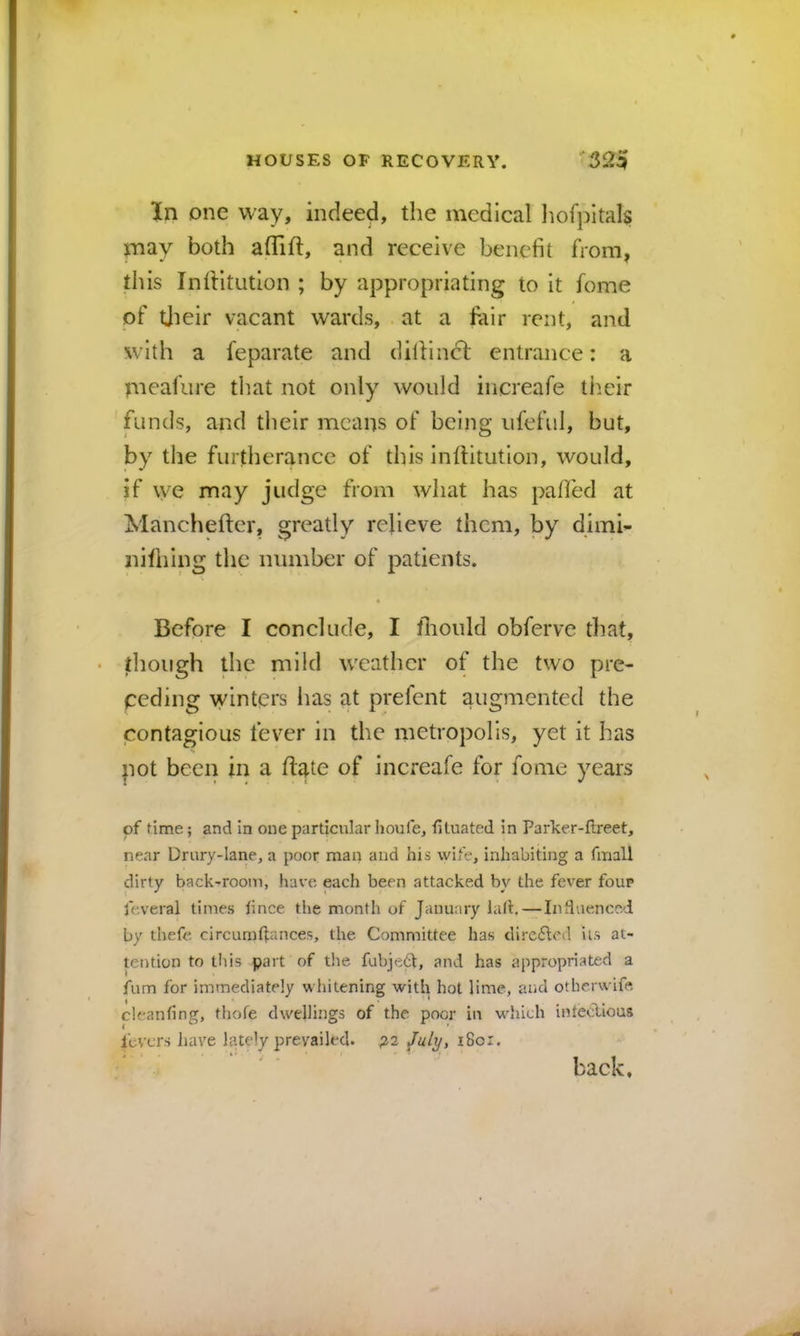 In one way, indeed, the medical liofpltal^ may both aflift, and receive benefit from, this IniHtution ; by appropriating to It fome of tjieir vacant wards, at a fair rent, and with a feparate and dillindi: entrance: a meafure that not only would iiicreafe tlieir funds, and their means of being ufeful, but, by the furtherance of this Inftitutlon, would, if we may judge from what has palled at Mancheftcr, greatly relieve them, by dimi- iiHhIng the number of patients. Before I conclude, I fliould obferve that, though the mild weather of the two pre- ceding winters has at prefent augmented the contagious fever in the metropolis, yet it has pot been in a Hate of increafe for fome years of time; and in one particular houfe, fituated in Parker-ftreet, near Drury-lane, a poor man and his wife, inhabiting a fmall dirty back-room, have each been attacked by the fever four feveral times hnce the month of January lad.—Induenccd by thefe circumftances, the Committee has direfted ils at- tention to this part of the fubje^, and has appropriated a fum for immediately whitening with hot lime, and otherwife cieanfing, thofe dwellings of the poor iu which intetilious fevers liave lately prevailed. ^2 /uly, i8oi. ; . . . • i» ■ I back.