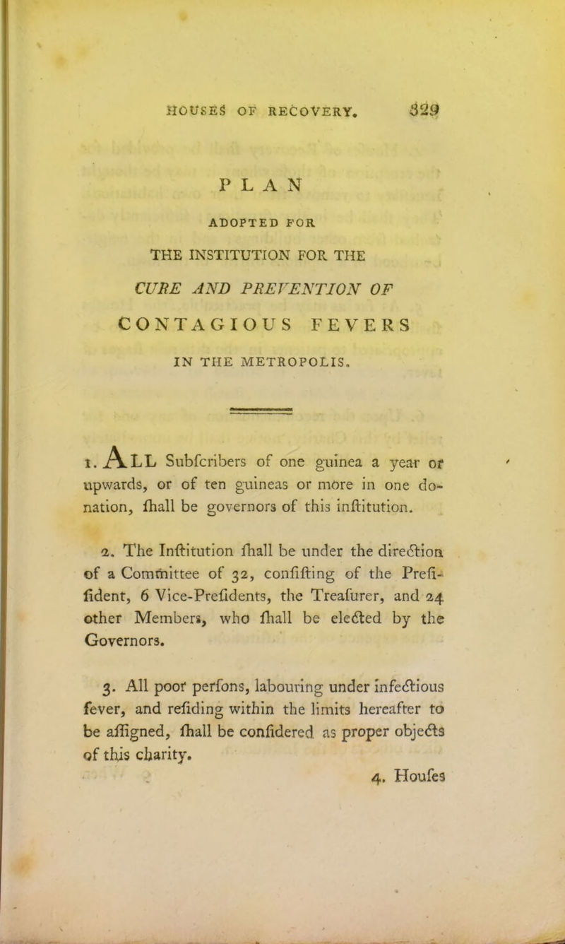 PLAN ADOPTED FOR THE INSTITUTION FOR THE CCrifF AND PREVENTION OF CONTAGIOUS FEVERS IN THE METROPOLIS. 1. A LL Subfcribers of one guinea a yea-r or upwards, or of ten guineas or more in one do- nation, fhall be governors of this inftitution. a. The Inftitution fhall be under the dlre6fion of a Committee of 32, conlifting of the Preft- ftdent, 6 Vice-Prefidents, the Treafurer, and 24 other Members, who fhall be ele6ted by the Governors. 3. All poor perfons, labouring under Infe(ftious fever, and reliding within the limits hereafter to be aftigned, ftiall be confidered as proper obje(fts of this charity. 4. Houfes