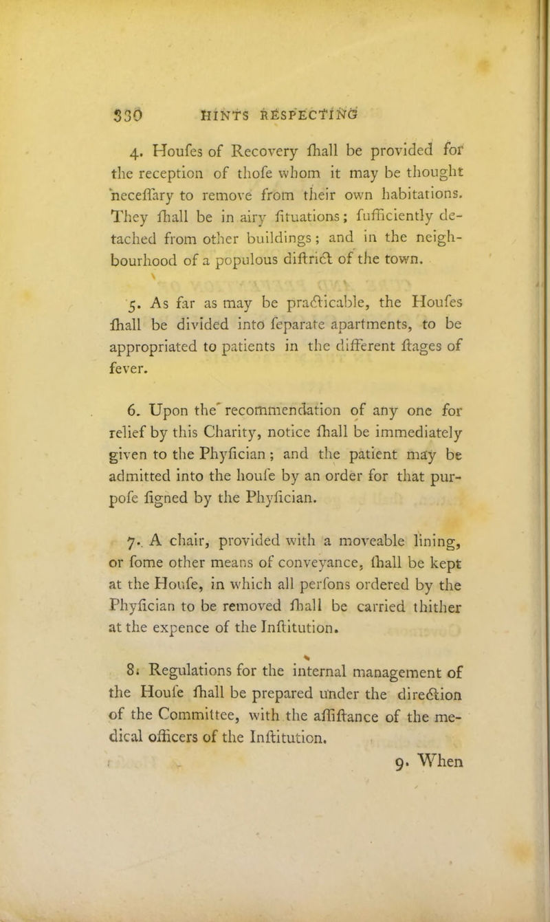 4. Houfes of Recovery fhall be provided for the reception of thofe whom it may be thought neceffary to remove from their own habitations. They fhall be in airy fituations; fufficiently de- tached from other buildings ; and in the neigh- bourhood of a populous diftricl of the town. 5. As far as may be pradlicable, the Houfes fhall be divided into feparate apartments, to be appropriated to patients in the different flages of fever. 6. Upon the^ recommendation of any one for relief by this Charity, notice fhall be immediately given to the Phyfician; and the patient may be admitted into the houfe by an order for that pur- pofe ligned by the Phyfician. 7., A chair, provided with a moveable lining, or fome other means of conveyance, fhall be kept at the Houfe, in which all perfons ordered by the Phyfician to be removed fliall be carried thither at the expence of the Inflltution. 8j Regulations for the internal management of the Houfe fhall be prepared under the dlredlion of the Committee, with the afliftance of the me- dical officers of the Inflltution. , 9. When