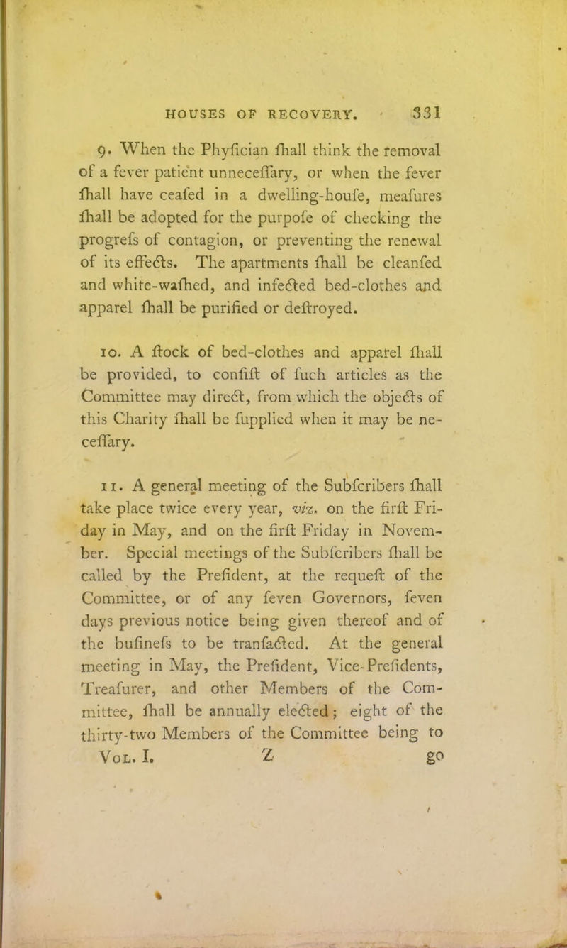 9. When the Phyfician fhall think the removal of a fever patie'nt unneceflary, or when the fever fhall have ceafed In a dwelling-houfe, meafures fhall be adopted for the purpofe of checking the progrefs of contagion, or preventing the renewal of its efFedls. The apartments fhall be cleanfed and whitc-wafhed, and infedled bed-clothes and apparel fhall be purified or deftroyed. 10. A flock of bed-clothes and apparel fliall be provided, to confift of fuch articles as the Committee may dire6l, from which the objedls of this Charity fhall be fupplied when it may be ne- cefTary. 11. A general meeting of the Subferibers fhall take place twice every year, viz. on the firfl Fri- day in May, and on the hrfl Friday in Novem- ber. Special meetings of the Subferibers fliall be called by the Prefident, at the requefl of the Committee, or of any feven Governors, feven days previous notice being given thereof and of the bufinefs to be tranfadled. At the general meeting in May, the Prefident, Vice-Prefidents, Treafurer, and other Members of the Com- mittee, fhall be annually eledled ; eight oF the thirty-two Members of the Committee being to VoL. I. Z go %