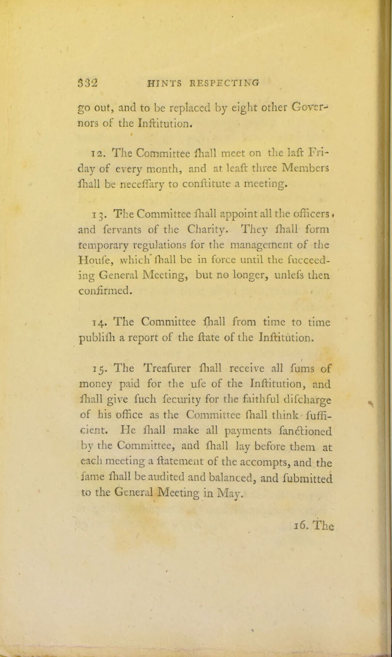go out, and to be replaced by eight other Gover- nors of the Inftitution. 12. The Committee fliall meet on the laft Fri- day of every month, and at leaft three Members Hiall be necefTary to conflitute a meeting. 13. The Committee fhall appoint all the officers ♦ and fervants of the Charity. They ffiall form temporary regulations for the management of the Houfc, which ffiall be in force until the fucceed- ing General Meeting, but no longer, unlefs then coniirmed. 14. The Committee ffiall from time to time publiffi a report of the flate of the Inftitution. 15. The Treafurer ftiall receive all fums of money paid for the ufe of the Inftitution, and ffiall give fuch fecurity for the faithful difeharge of his office as the Committee ffiall think - fuffi- cient. He fliall make all payments fandtioned by the Committee, and fliall lay before them at each meeting a ftatement of the accompts, and the fame ffiall be audited and balanced, and fubmitted to the General Meeting in May.