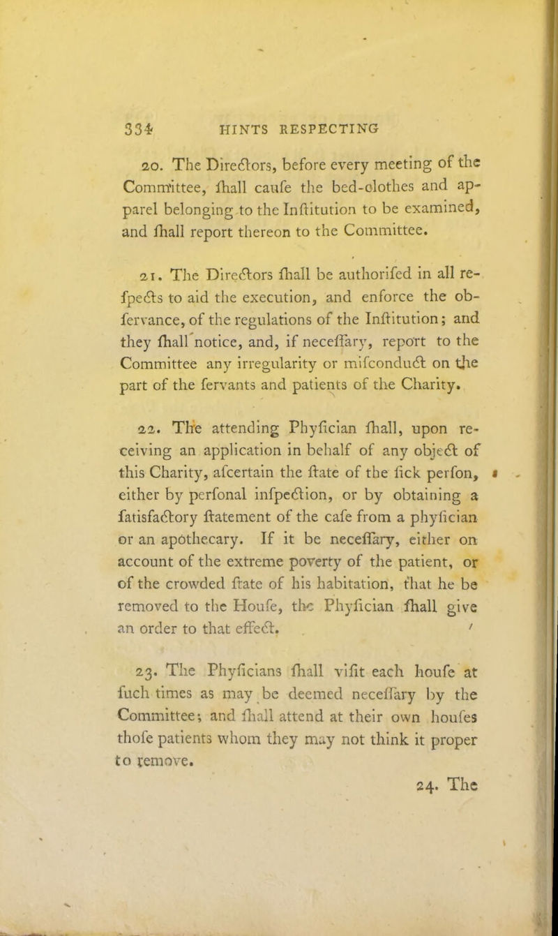20. The Dire^lors, before every meeting of the Comm'Ittee, fhall caufe the bed-olothes and ap- parel belonging.to the Inftitution to be examined, and lhall report thereon to the Committee. 21. The Dire(9:ors fhall be authorifed in all re- fpedls to aid the execution, and enforce the ob- fervance, of the regulations of the Inftitution; and they fhall notice, and, if neceflary, report to the Committee any irregularity or mifcondudl on tjie part of the fervants and patients of the Charity. 22. The attending Phyfician fhall, upon re- ceiving an application in behalf of any objedl of this Charity, afcertain the flate of the fick perfon, either by perfonal infpcdlion, or by obtaining a fatisfadlory flatement of the cafe from a phyhcian or an apothecary. If it be neceflary, either on account of the extreme poverty of the patient, or of the crowded ftate of his habitation, that he be removed to the Houfe, tlic Phyfician fhall give an order to that effedl. ' 23. The Phyficians fhall vifit each houfe at fuch times as may be deemed neceffary by the Committee*, and fliall attend at their own houfes thofe patients whom they may not think it proper to remove.