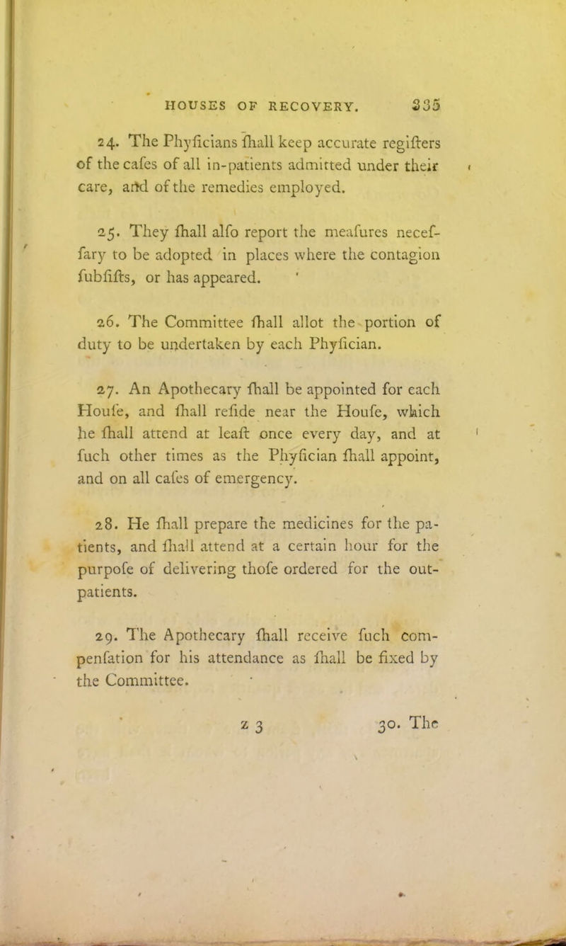 24. The Phylicians fliall keep accurate reglfters of the cafes of all in-patients admitted under their care, artd of the remedies employed. 25. They fhall alfo report the meafures necef- fary to be adopted in places where the contagion fublifts, or has appeared. 26. The Committee fhall allot the portion of duty to be undertaken by each Phyfician. 27. An Apothecary fhall be appointed for each Ploufe, and ftiall reftde near the Houfe, wkich he fhall attend at leaft once every day, and at fuch other times as the Phyhcian fhall appoint, and on all cafes of emergency. 28. He fhall prepare the medicines for the pa- tients, and fliali attend at a certain hour for the purpofe of delivering thofe ordered for the out- patients. 29. The Apothecary fhall receive fuch com- penfation for his attendance as ftiall be fixed by the Committee. z 3 30. The