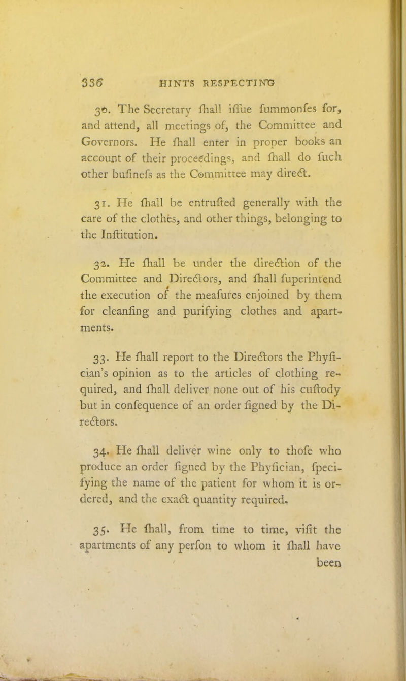 3©, The Secretary fhall iil'ue fummonfes for, and attend, all meetings of, the Committee and Governors. He fhall enter in proper books an account of their proceedings, and fnall do fuch other bufincfs as the Committee may diredt. 31. He fliall be cntrufted generally with the care of the clothes, and other things, belonging to the Inflitution. 32. He fhall be under the diredhion of the Committee and Dire6lors, and fhall fuperintend the execution of the meafures enjoined by them for cleanfing and purifying clothes and apart- ments. 33. He fhall report to the Diredlors the Phyfi- cian’s opinion as to the articles of clothing re- quired, and fhall deliver none out of his cuflody but in confequence of an order figned by the Di- redlors. 34. He fhall deliver wine only to thofe who produce an order figned by the Phyfician, fpeci- fying the name of the patient for whom it is or- dered, and the exadl quantity required. 35. He lliall, from time to time, vifit the apartments of any perfon to whom it fliall have ' been