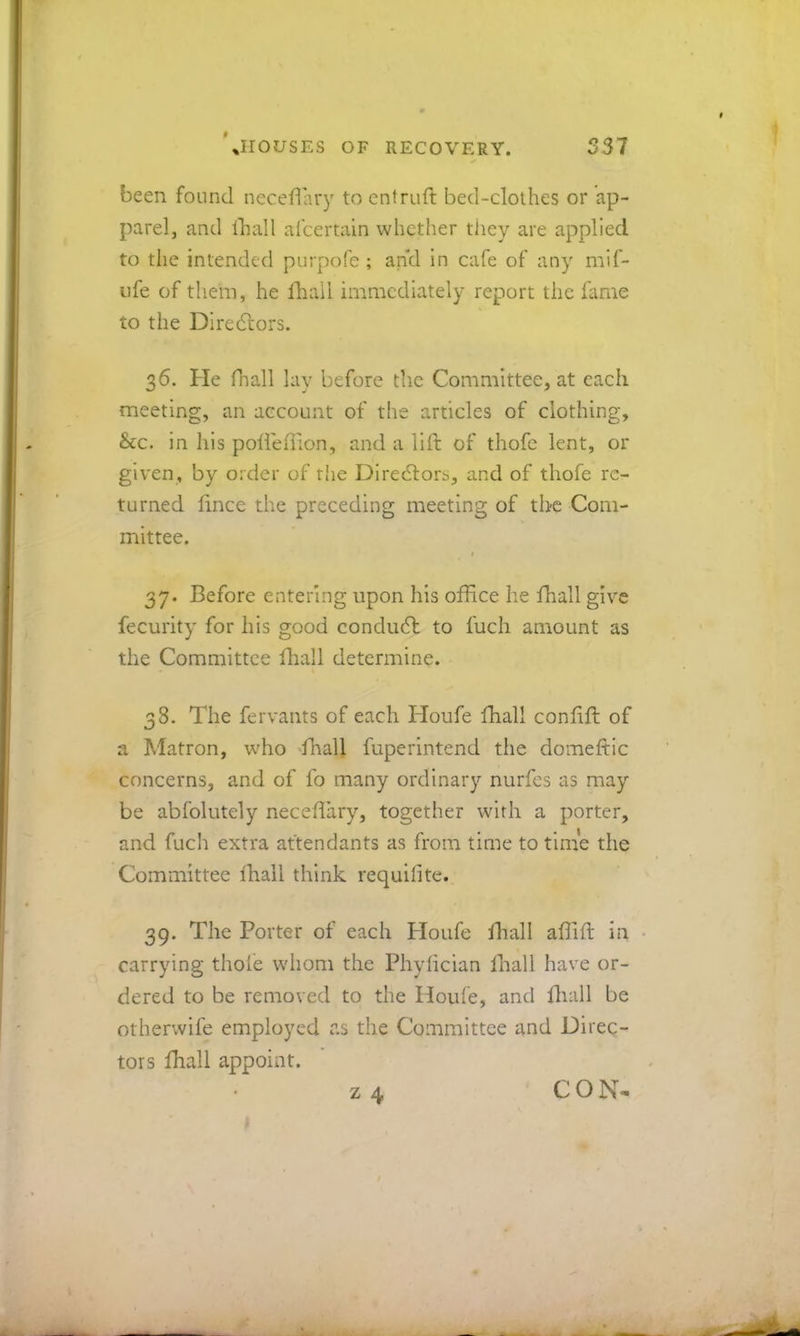 0 337 JIOLTSES OF RECOVERY. been found necefiary to entruft bed-clothes or ap- parel, and Ihall al'certain whether tiiey are applied to the intended purpofe ; ap’d in cafe of any mif- Life of them, he lliall immediately report the fame to the Diredlors. 36. He fhall lay before the Committee, at each meeting, an account of the articles of clothing, &c. in Ids poliedion, and a lift of thofe lent, or given, by order of the Diredlors, and of thofe re- turned ftnee the preceding meeting of the Com- mittee. t 37. Before entering upon his office he fhall give fecurity for his good conduct to fuch amount as the Committee ftiall determine. 38. The fervants of each Houfe fhall conftft of a Matron, wffio ffiall fuperintend the domeftic concerns, and of lb many ordinary nurfes as may be abfolutely neceftary, together with a porter, and fuch extra attendants as from time to tinie the Committee Ihall think requifite. 39. The Porter of each Ploufe fhall affiift in ■ carrying thole whom the Phylician Ihall have or- dered to be removed to the Houfe, and fliall be otherwife employed as the Committee and Direc- tors fhall appoint. z 4 CON-