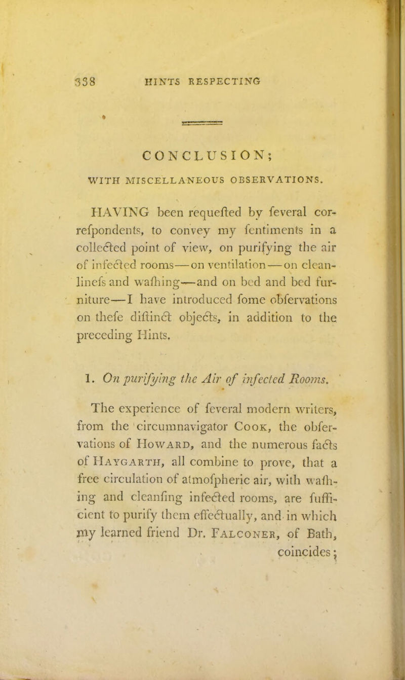 * CONCLUSION; WITH MISCELLANEOUS OBSERVATIONS. HAVING been requeued by feveral cor- refpondents, to convey my fentiments in a colledled point of view, on purifying the air of infecled rooms—on ventilation — on clean- linefs and wafhing—and on bed and bed fur- niture— I have introduced fome obfervatlons on thefe diftindl objecfs, in addition to the preceding Hints. 1. On purifying the Air of infected Rooms. The experience of feveral modern writers, from the 'circumnavigator Cook, the obfer- vations of Howard, and the numerous facls of Haygarth, all combine to prove, that a free circulation of almofpheric air, with wafh- ing and cleanfing infeded rooms, are fuffi- cicnt to purify them effedfually, and in which niy learned friend Dr. Falconer, of Bath, coincides j