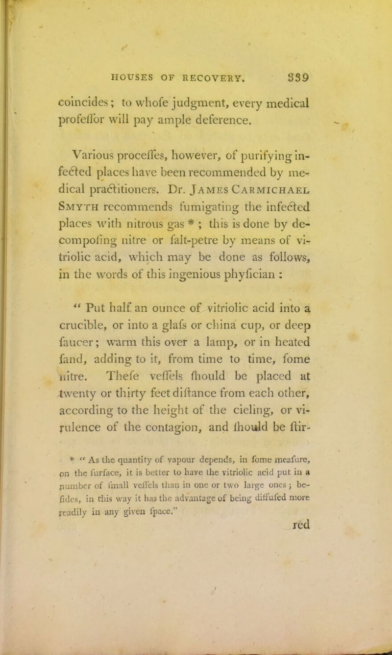 coincides; to whofe judgment, every medical profelibr will pay ample deference. Various procelTes, however, of purifying In- febled places have been recommended by me- dical pradHtioners. Dr. James Carmichael Smyth recommends fumigating the infedled places with nitrous gas * ; this is done by de- compoiing nitre or falt-petre by means of vi- triolic acid, which may be done as follows, in the w'ords of this ingenious phyfician : Put half an ounce of vitriolic acid into a crucible, or into a glafs or china cup, or deep faucer; warm this over a lamp, or in heated fand, addins: to it, from time to time, fome 'I nitre. Th.efe veffels fhould be placed at twenty or thirty feetdiftance from each other, according to the height of the cieling, or vi- rulence of the contagion, and Ihould be ftir- * ‘‘ As the quantity of vapour depends, in fome meafure, on the furface, it is better to have the vitriolic acid put in a number of fmall vellels than in one or two large ones 3 be- fides, in this way it has the advantage of being ditfufed more readily in any given fpace.” red