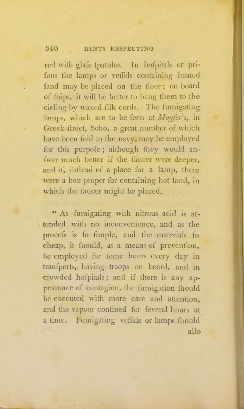 red with glafs fpatulas. In hofpltals or pri- fons the lamps or verfels containing heated fand may be placed on the floor; on board of flilps, it ^^'ill be better to hang them to the deling by waxed fllk cords. The fumigating lamps, which are to be feen at Moyfefs, in Greek-ltrect, Soho, a great number of which N liave been fold to the navy, may be employed for this purpofe ; although they would an- fwer much better if the faucer were deeper, and if, ihftead of a place for a lamp, there were a box* ]:>roper for containing hot fand, in which the faucer might be placed. ** As fumigating with nitrous acid is at- • tended with no inconvenience, and as the procefs is fo Ample, and the materials fo cheap, it fhould, as a means of prevention, be employed for fomc hours every day in tranfports, having troops on board, and in crowded hofpitals; and if there is any ap- pearance of contagion, the fumigation fhould be executed with more care and attention, and the vapour conAned for feveral hours at a time. Fumigating vclicls or lamps fliould alfo