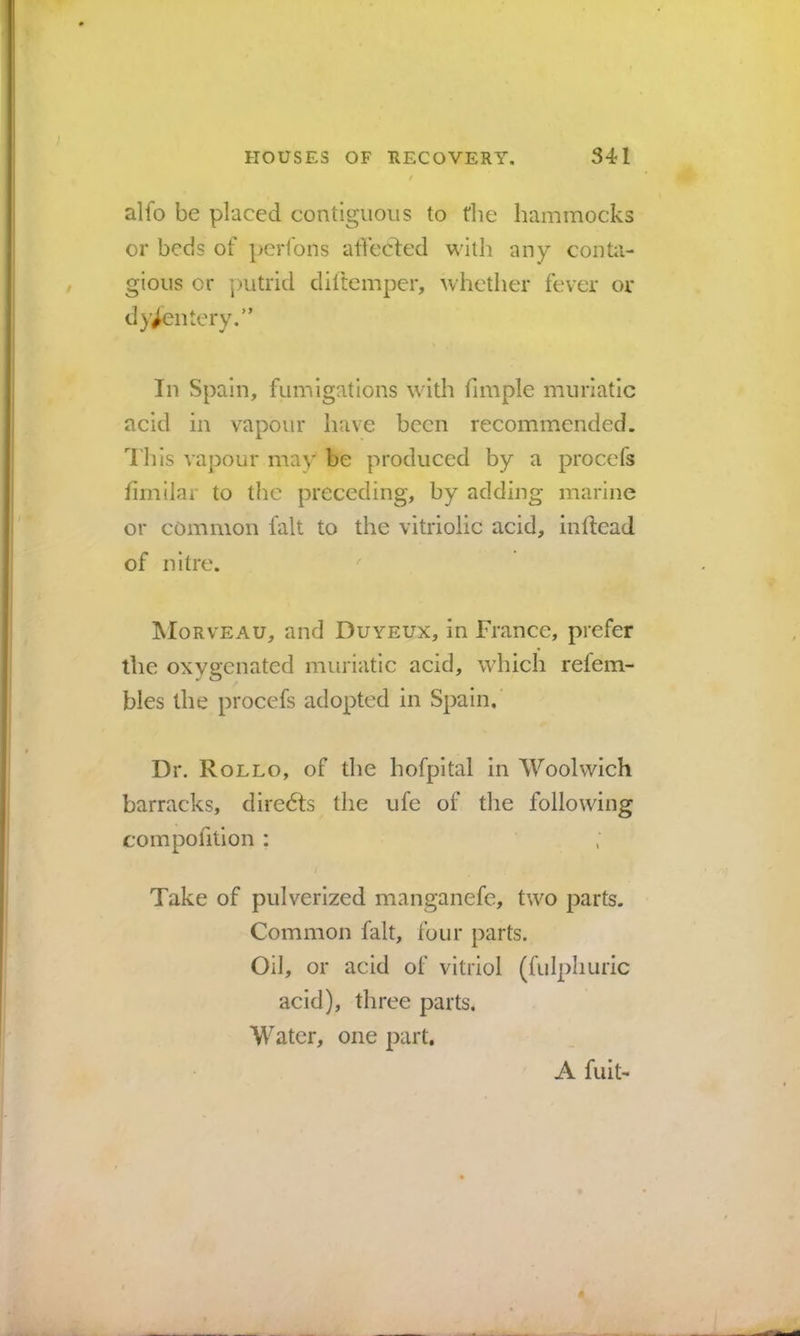 alfo be placed contiguous to tlie hammocks or beds of perfons affccled with any conta- gious or putrid diltemper, whether fever or dysentery.” In Spain, fumigations with fimple muriatic acid in vapour have been recommended, d'liis vapour may be produced by a procefs hrnilar to the preceding, by adding marine or common fait to the vitriolic acid, inftead of nitre. ^ IMorveau, and Duyeux, in France, prefer the oxygenated muriatic acid, which refem- bles the procefs adopted in Spain. Dr. Rollo, of the hofpltal in Woolwich barracks, diredts the ufe of the following compofition : Take of pulverized manganefc, two parts. Common fait, four parts. Oil, or acid of vitriol (fulphuric acid), three parts. Water, one part. A fuit-