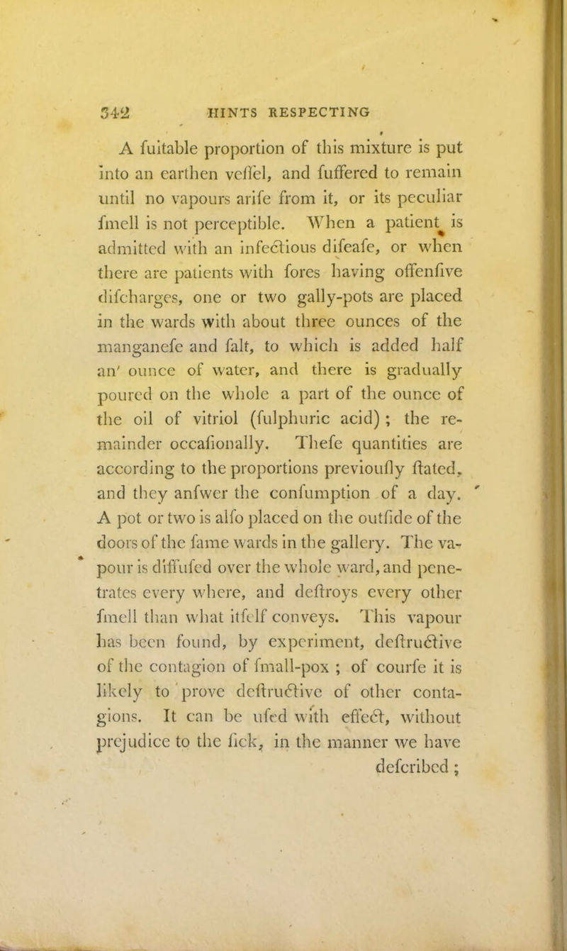 f A fuitable proportion of this mixture is put into an earthen vcfi'el, and fuffered to remain until no vapours arife from it, or its peculiar fmell is not perceptible. When a patient^ is admitted with an infectious difeafe, or when V there are patients with fores having offenfive difeharges, one or two gally-pots are placed in the wards with about three ounces of the manganefe and fait, to w'hich is added half an' ounce of water, and there is gradually poured on the whole a part of the ounce of the oil of vitriol (fulphuric acid) ; the re- mainder occafionally. Thefe quantities are according to the proportions previoufly hated, and they anfwer the confumption of a day. A pot or two is alfo placed on the outfide of the doors of the fame w ards in the gallery. The va- pour is diflhfed over the w'hole ward, and pene- trates every wdiere, and deflroys every other fmell than w'hat itfelf conveys. I'his vapour has been found, by experiment, dehrudtive of the contagion of fmall-pox ; of courfe it is likely to prove dcftru(51ivc of other conta- gions. It can he ufed with cffe6l, w^ithout prejudice to the lick, in the manner we have deferihed;