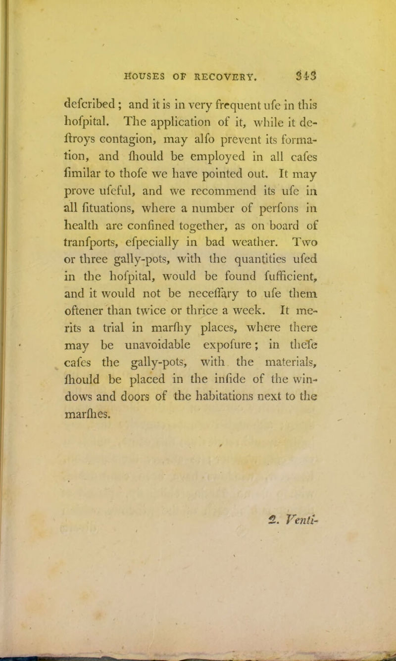 defcrlbed ; and it is in very frequent ufe in this hofpital. The application of it, while it de- ftroys contagion, may alfo prevent its forma- tion, and Ihould be employed in all cafes fimilar to thofe we have pointed out. It may prove ufcful, and we recommend its ufe in all fituations, where a number of perfons in health are confined together, as on board of tranfports, efpecially in bad weather. Two or three gally-pots, with the quantities ufed in the hofpital, would be found fufficient, and it would not be necelTary to ufe them oftener than twice or thrice a week. It me- rits a trial in marfliy places, where there may be unavoidable expofure; in theTe cafes the gally-pots, with the materials, fhould be placed in the infide of the win- dows and doors of the habitations next to the marflies. 2, Vtnli-