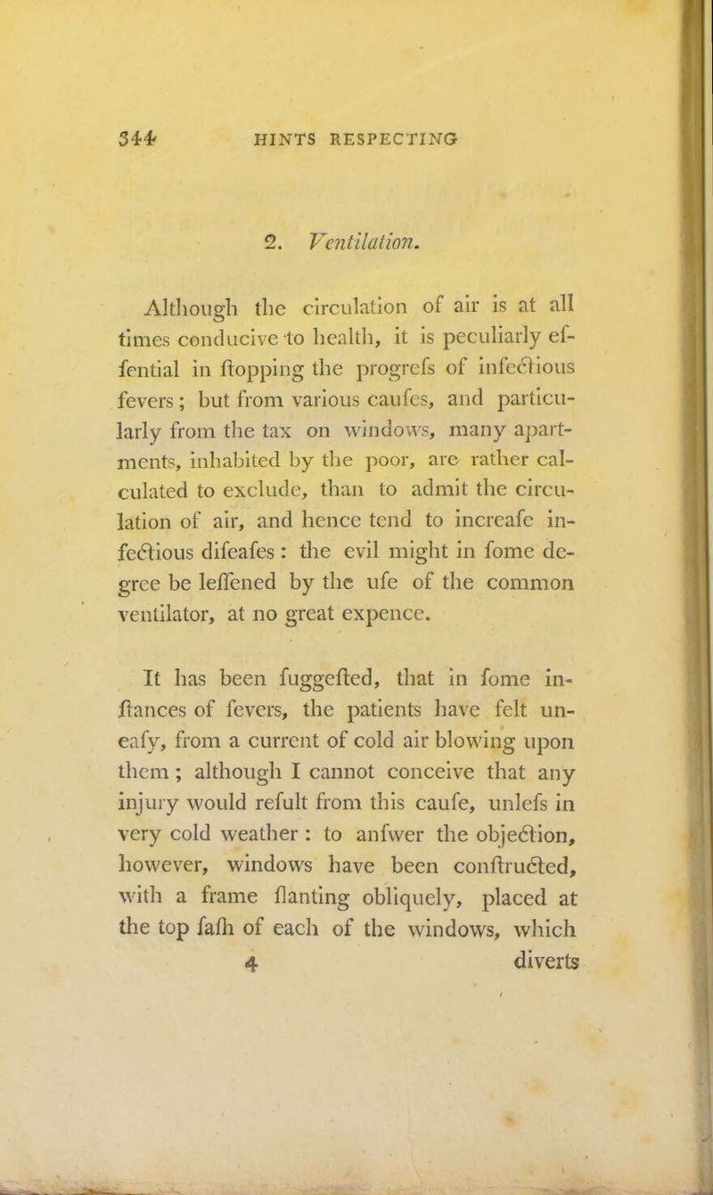 2. Ventilation. Although the circulation of air is at all times conducive to health, it is peculiarly ef- fential in hopping the progrefs of infe6lious fevers; but from various caufes, arid particu- larly from the tax on windo\^s, many apart- ments, inhabited by the poor, are rather cal- culated to exclude, than to admit the circu- lation of air, and hence tend to increafe in- fedtious difeafes: the evil might in fomc de- gree be leffened by the ufe of the common ventilator, at no great expence. It has been fuggehed, that in fome in- hances of fevers, the patients have felt un- eafy, from a current of cold air blowing upon them; although I cannot conceive that any injury would refult from this caufe, unlefs in very cold weather : to anfwer the objedlion, however, windows have been conhrudled, with a frame banting obliquely, placed at the top fafh of each of the windows, which 4 diverts