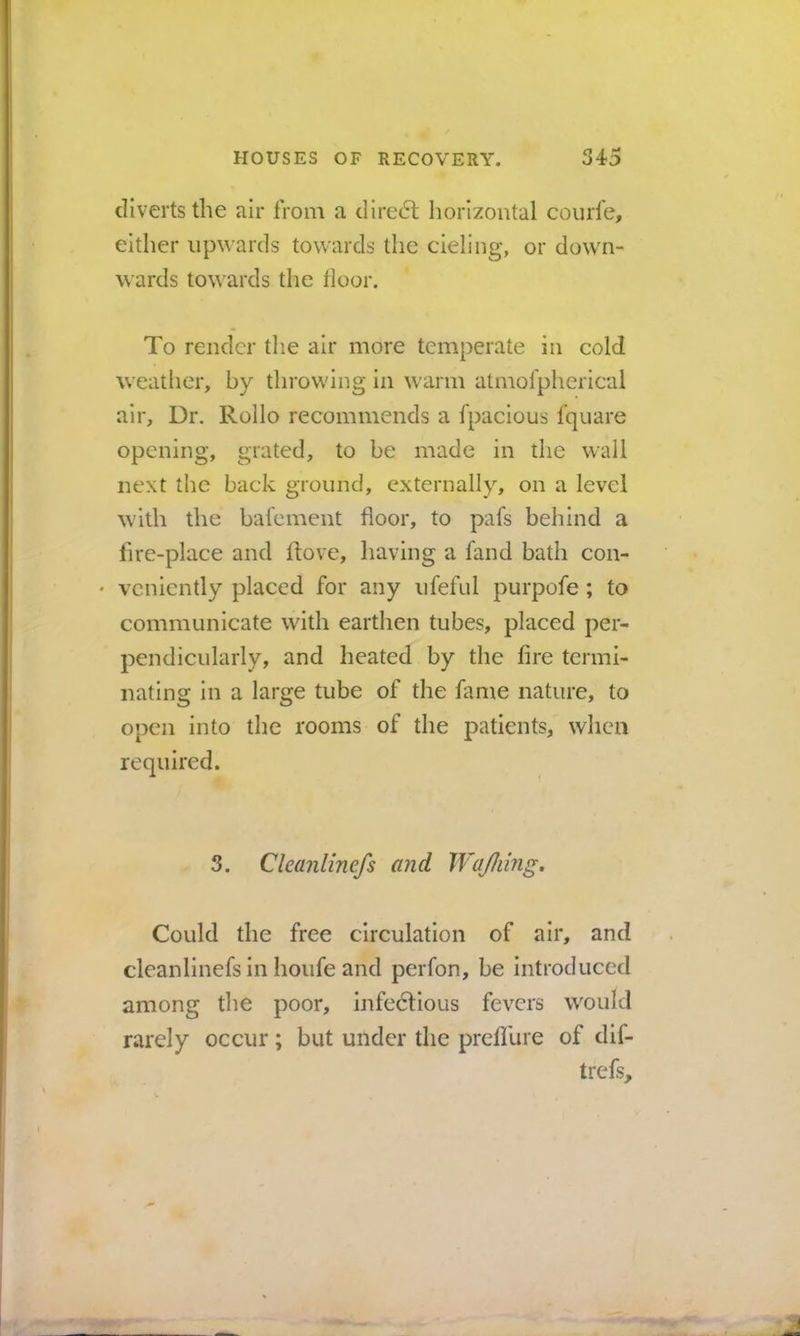 diverts the air from a dire6l horizontal courfe, either upwards towards the cieling, or down- wards towards the floor. To render the air more temperate in cold weather, by throwing in warm atmofpherical air. Dr. Rollo recommends a fpacious fquare opening, grated, to be made in the wall next the back ground, externally, on a level with the bal'ement floor, to pafs behind a lire-place and hove, having a fand bath con- • vcniently placed for any ufeful purpofe ; to communicate with earthen tubes, placed per- pendicularly, and heated by the fire termi- nating in a large tube of the fame nature, to open into the rooms of the patients, when required. 3. Cleanlinefs and WaJIiing, Could the free circulation of air, and cleanlinefs in houfe and perfon, be introduced among the poor, infedfious fevers would rarely occur; but under the preffure of dif- trefs.