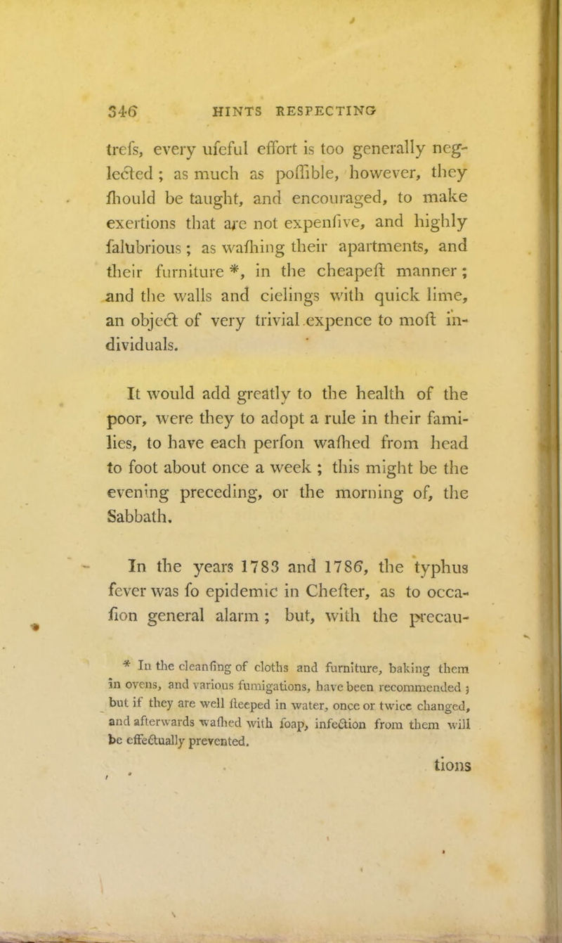 * 34(5 HINTS RESPECTINO trefs, every iifeful effort is too generally neg- leeled ; as much as poffible, however, tliey fliould be taught, and encouraged, to make exertions that ai*c not expenfive, and highly falubrious; as wafhing their apartments, and their furniture in the cheapefl: manner; and the walls and cielings with quick lime, an objedl of very trivial .expence to moft in- dividuals. It would add greatly to the health of the poor, were they to adopt a rule in their fami- lies, to have each perfon wafhed from head to foot about once a week ; this might be the evening preceding, or the morning of, the Sabbath, In the years 1783 and 178^, the typhus fever was fo epidemic in Chefter, as to occa- fion general alarm ; but, with the precau- * la the cleaning of cloths and furniture, baking them in ovens, and various fumigations, have been recommended j but if they are well lleeped in water, once or twice changed, and afterwards waflied with foap, infection from them will be effeftually prevented. \ / tions