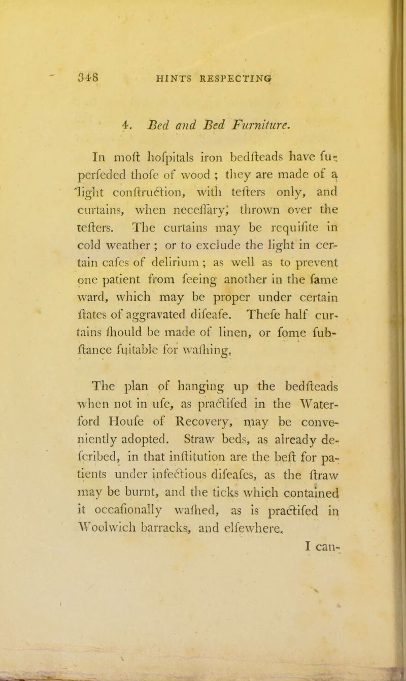 4. and Bed Furniture. Ill moft hofpitals iron bcdftcads have fu- pcrfeded thofe of wood ; they are made of a|. diglit conftruClion, with tetters only, and curtains, when neceffaryj thrown over the tellers. The curtains may be requlfite in cold weather ; or to exclude the light in cer- tain cafes of delirium; as well as to prevent one patient from feeing another in the fame ward, which may be proper under certain Ifates of aggravated difeafe. Tbefe half ciir^ tains thould be made of linen, or fome fub- fiance fifitablc for wafhing, The plan of hanging up the bedfteads when not in life, as praclifed in the Water- ford Houfe of Recovery, may be conve- niently adopted. Straw beds, as already de- fcrlbed, in that inflitution are the befl for pa- tients under infedllous difeafes, as the draw may be burnt, and the ticks wdiich contained it occafionally wathed, as is praclifed in M'oolwich barracks, and elfewhere. I can-