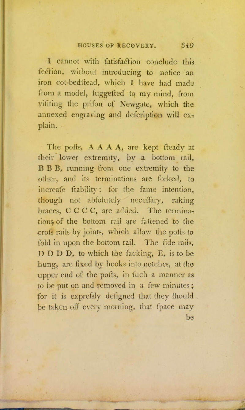 I cannot with fatisfa6lion conclude tliis fcclion, without introducing to notice an iron cot-bcdltead, which I have had made from a model, fuggelled to niy mind, iVom viliting the prifon of Newgate, which the annexed engraving aii4 defcription will ex-; plain. The polts, A A A A, are kept flcady at their lower extremity, by a bottom rail, B B B, running fron: one extremity to the other, and its terminations are forked, to increafe hability: for tlie fame intention, though not abfolutcly necdfary, raking braces, C C C C, are addv^d. The termlna- tion^of the bottom rail are fatieiicd to the crofs rails by joints, which allow the pofts to fold in upon the bottom rail. The hde rails, D D D D, to which ti)e facking, E, is to be liung, are fixed by hooks into notches, at tiie upper end of the pofts, in fucb a manner as to be put on and removed in a few minutes; for it is exprefsly defigned that they fliould be taken off every morning, that fpace may be