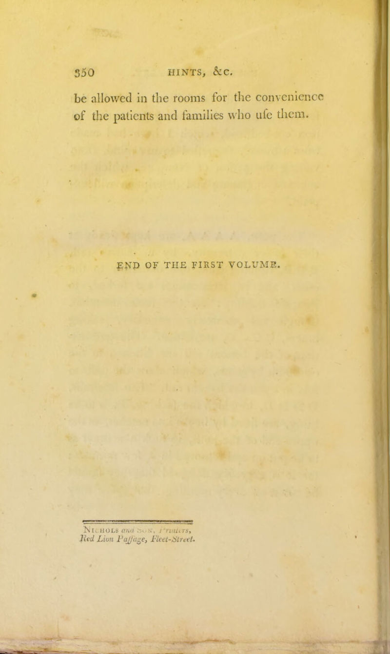 550 HINTS, kc. be allowed in the rooms for the convenience of the patients and families who ufe them. END OF THE FIRST VOLUME. NkHOLS ana t'nnurs, lied Lion FaJ/uge, Flcet-lStrevt.