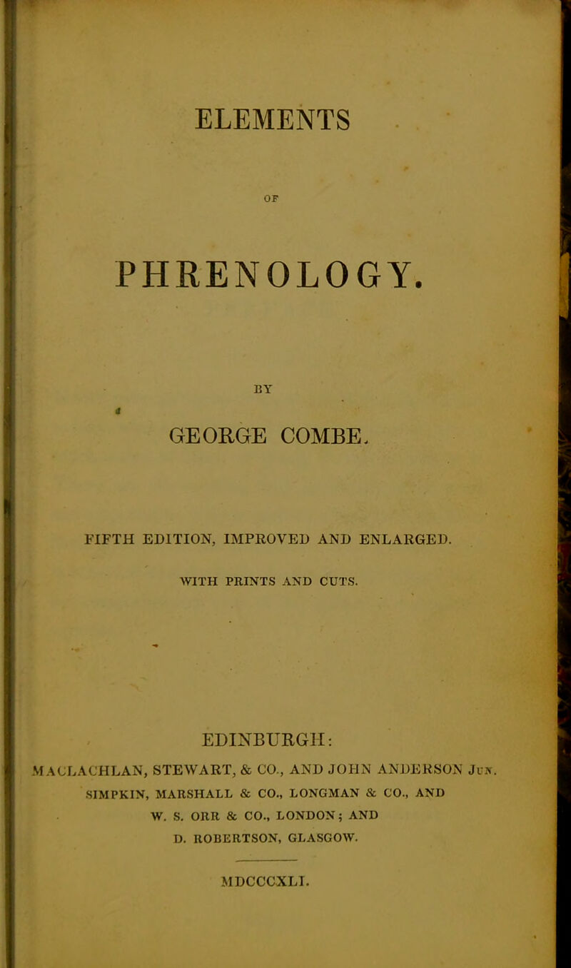 ELEMENTS OF PHRENOLOGY. BY GEORGE COMBE. FIFTH EDITION, IMPROVED AND ENLARGED. WITH PRINTS AND CUTS. EDINBURGH: MACLACHLAN, STEWART, & CO., AND JOHN ANDERSON Ju SIMPKIN, MARSHALL & CO., LONGMAN & CO., AND W. S. ORR & CO., LONDON; AND D. ROBERTSON, GLASGOW. MDCCCXLI.