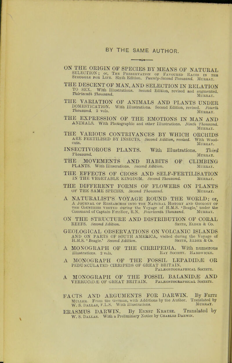 BY THE SAME AUTHOR. ON THE ORIGIN OP SPECIES BY MEANS OP NATURAL SliLKcriON ; or, The PitusiinVATioN of Favoured Races in thb bTKUGGLii Fou Lu'E. Sixth Jidilion. Twenty-Second Tlioasand. Muhhay. THE DESCENT OF MAN, AND SELECTION IN RELATION ro SkX. With lllustratious. Second Edition, revised and auKmented Tlurteentk Thousand. Muukav. * THE VARIATION OP ANIMALS AND PLANTS UNDER DOMESTICATION. With Illustrations. Second Edition, revised. Fourtk Inousand. 2 vols. Mueray. THE EXPRESSION OP THE EMOTIONS IN MAN AND ANIMALS. With Photographic and other lUustraiions. Mnth Thousand. MUEltAY. THE VARIOUS CONTRIVANCES BY WHICH ORCHIDS ARE FERTILISED BY INSECTS. Second Kdition, revised. With Wood- cuts. iiUEUAT. INSECTIVOROUS PLANTS. With Illustrations. Tlmd Thousand. Mceuat. THE MOVEMENTS AND HABITS OF CLIMBING PLANTS. With Illustrations. Second Edition. Mlekat. THE EFFECTS OF CROSS AND SELF-FERTILISATION IN THE VEGETABLE KINGDOM. Second Thousand. Mderat. THE DIFFERENT FORMS OF FLOWERS ON PLANTS OF THE SAME SPECIES. Second Thousand. Muei^ay. A NATURALIST'S VOYAGE ROUND THE WORLD; or, A JODRNAL OF RESEARCHES INTO THE NaTUEAL HiSTOET AND GeOLOGT OF THE Counteies VISITED duriiig the Voyage of H.M.S. 'Beagle,' uoder the Command of Captain FixzRor, R.N. Fourteenth Thousand. Mdbbat. ON THE STRUCTURE AND DISTRIBUTION OF CORAL KEEFS. Second Ldition. Smith, Eldee & Co. GEOLOGICAL OBSERVATIONS ON VOLCANIC ISLANDS AND ON PARTS OF SOUTH AMERICA, visited during the Voyage of H.M.S. ' Beagle.' Second Jidition. Smith, Eldee & Co. A MONOGRAPH OP THE CIRRIPEDIA. With numerous Illustrations. 2 vols. Ray Society. Habdwicke. A MONOGRAPH OF THE FOSSIL LEPADID^ OR PEDUNCULArEl) CIRRIPEDS OF GREAT BRITAIN. Pal.«:oktogkaphical Society. A MONOGRAPH OF THE FOSSIL BALANIDJE AND VERRUC1D.E OF GREAT BRITAIN. Pal^ontogbaphical SoraEni. FACTS AND ARGUMENTS FOR DARWIN. By Fritz Mullkk. From the Gernmn, with Additions by tlie Author. Translated by W. S. Dallas, K.L.S. With lUusiraiions. Mueeax. ERASMUS DARWIN. By Ehnst Kbause. Translated by W. S. Dallas. With a Preliminary Notice by Cuables Daewin.