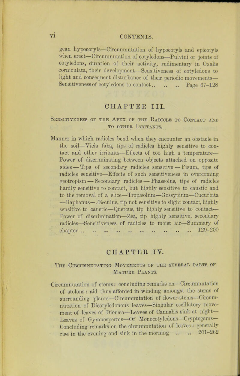 gean hypocotyls—Circumnutation of liypocotyls and epicotyls when erect—Circumnutation of cotyledons—Pulvini or joints of cotyledons, duration of their activity, rudimentary in Oxalis corniculata, their development—Sensitiveness of cotyledons to light and consequent disturbance of their periodic movements— Sensitiveness of cotyledons to contact Page 67-128 CHAPTEE III. Sensitiveness of the Apex of the Radicle to Contact and TO other Ieritants. Manner in which radicles bend when they encounter an obstacle in the soil—Vicia faba, tips of radicles highly sensitive to con- tact and other irritants—Effects of too high a temperature— Power of discriminating between objects attached on opposite sides — Tips of secondary radicles sensitive — Pisum, tips of radicles sensitive—Effects of such sensitiveness in overcoming geotropism — Secondary radicles — Phaseolus, tips of radicles hardly sensitive to contact, but highly sensitive to caustic and to the removal of a slice—Trojja^olum—Gossypium—Cucurbita —Raphanus—iEsculus, tip not sensitive to slight contact, highly sensitive to caustic—Quercus, tip highly sensitive to contact— Power of discrimination—Zea, tip highly sensitive, secondary radicles—Sensitiveness of radicles to moist air—Summary of - chapter 129-200 CHAPTER lY. The Circumnutating Movements of the several parts of Mature Plants. Circumnutation of stems: concluding remarks on—Circumnutation of stolons: aid thus afforded in winding amongst the stems of surrounding plants—Circumnutation of flower-stems—Circum- nutation of Dicotyledonous leaves—Singular oscillatory move- ment of leaves of Diona^a—Leaves of Cannabis sink at night— Leaves of Gymnosperms—Of Monocotyledons—Cryptogams- Concluding remarks on the circumnutation of leaves : generally rise in the evening and sink in the morning .. .. 201-202