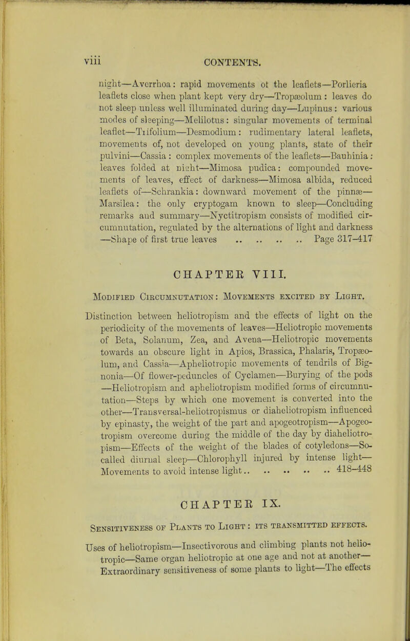 night—Avcrrhoa: rapid movements ot the leaflets—Porlieria leaflets close when plant kept very dry—Tropajolum : leaves do not sleep unless well illuminated during day—Lupinus : various modes of sleeping—Melilotus : singular movements of terminal leaflet—Tiifolium—Desmodium: rudimentary lateral leaflets, movements of, not developed on young plants, state of their pulvini—Cassia : complex movements of the leaflets—Bauhinia : leaves folded at nieht—Mimosa pudica: compounded move- ments of leaves, effect of darkness—Mimosa albida, reduced leaflets of—Schrankia: downward movement of the pinnae— Marsilea: the only cryptogam known to sleep—Concluding remarks aud summary—Nyctitropism consists of modified cir- cumnutation, regulated by the alternations of light and darkness —Shape of first true leaves Page 317-417 CHAPTEE VIII. Modified Ciecumnutation : Movements excited by Light. Distinction between heliotropism and the efiects of light on the periodicity of the movements of leaves—Heliotropic movements of Beta, Solanum, Zea, and Avena—Heliotropic movements towards an obscure light in Apios, Brassica, Phalaris, Tropseo- lum, and Cassia—Apheliotropic movements of tendrils of Big- nonia—Of flower-peduncles of Cyclamen—Burying of the pods —Heliotropism and apheliotropism modified forms of circumnu- tation—Steps by which one movement is converted into the other—Transversal-heliotropismus or diaheliotropism influenced by epinasty, the weight of the part and apogeotropism—Apogeo- tropism overcome during the middle of the day by diaheliotro- pisni—Eflects of the weight of the blades of cotyledons—So- called diurnal sleep—Chlorophyll injured by intense light- Movements to avoid intense light 418-448 CHAPTEE IX. Sensitiveness of Plants to Light : its transmitted effects. Uses of heliotropism—Insectivorous and climbing plants not helio- tropic—Same organ heliotropic at one age and not at another— Extraordinary sensitiveness of some plants to light-The efi'ects