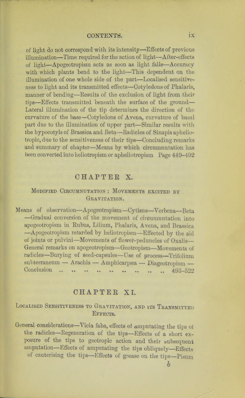 of light do not correspond witli its intensity—Effects of previous illumination—Time required for the action of light—After-effects of light—Apogeotropism acts as soon as light fails—Accuracy -with which plants bend to the light—This dependent on the illumination of one whole side of the part—Localised sensitive- ness to light and its transmitted effects—Cotyledons of Phalaris, manner of hending—Results of the exclusion of light from their tips—Effects transmitted beneath the surface of the ground— Lateral illumination of the tip determines the direction of the curvature of the base—Cotyledons of Avena, curvature of basal part due to the illumination of upper part—Similar results with the hypocotyls of Brassica and Beta—Eadicles of Sinapis aphelio- tropic, due to the sensitiveness of their tips—Concluding remarks and summary of chapter—Means by which circumnutation has teen converted into heliotropism or apheliotropism Page 449-492 CHAPTEE X. Modified Circumnutation : Movements excited by GrRAVITATION. Means of observation—Apogeotropism—Cytisus—Verbena—Beta —Gradual conversion of the movement of circumnutation into apogeotropism in Rubus, Lilium, Phalaris, Avena, and Brassica —Apogeotropism retarded by heliotropism—Effected by the aid of joints or pulvini—Movements of flower-peduncles of Oxalis— General remarks on apogeotropism—Geotropism—Movements of radicles—Burying of seed-capsules—Use of process—Trifolium subterraneum — Arachis — Amphicarpeea — Diageotropism — Conclusion 493-522 CHAPTEE XL Localised Sensitiveness to Gravitation, and its Transmitted Effects. General considerations—Vicia faba, effects of amputating the tips ot the radicles—Regeneration of the tips—Effects of a short ex- posure of the tips to geotropic action and their subsequent amputation—Effects of amputating the tips obliquely—Effects of cauterising the tips—Effects of grease on the tips—Pisum h