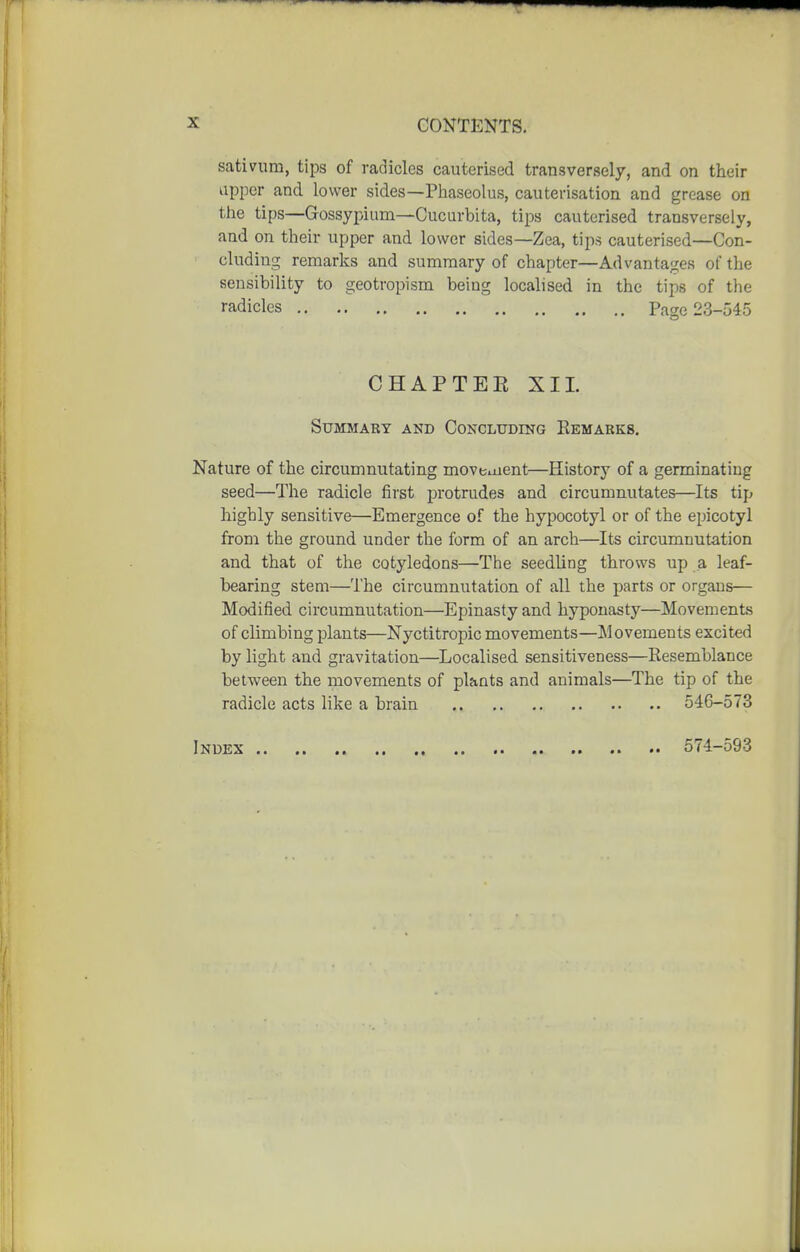 sativum, tips of radicles cauterised transversely, and on their upper and lower sides—Phaseolus, cauterisation and grease on the tips—Gossypium—Cucurbita, tips cauterised transversely, aad on their upper and lower sides—Zea, tips cauterised—Con- cluding remarks and summary of chapter—Advantac^es of the sensibility to geotropism being localised in the tips of the radicles Page 23-545 CHAPTEE XI1. Summary and Concluding Eemabks, Nature of the circumnutating moveuient—History of a germinating seed—The radicle first protrudes and circumnutates—Its tip highly sensitive—Emergence of the hypocotyl or of the epicotyl from the ground under the form of an arch—Its circumnutation and that of the cotyledons—The seedling throws up a leaf- bearing stem—The circumnutation of all the parts or organs— Modified circumnutation—Epinasty and hyponasty—Movements of climbing plants—Nyctitropic movements—Movements excited by light and gravitation—Localised sensitiveness—Resemblance between the movements of plants and animals—The tip of the radicle acts like a brain 546-573