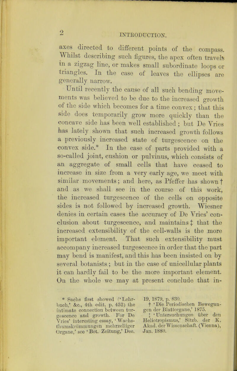axes directed to different points of the compass. Whilst describing such figures, the apex often travels in a zigzag line, or makes small subordinate loops or triangles. In the case of leaves the ellipses are generally narrow. Until recently the cause of all such bending move- ments was believed to be due to the increased growth of the side which becomes for a time convex; that this side does temporarily grow more quickly than the concave side has been well established; but De Vries has lately shown that such increased growth follows a previously increased state of turgescence on the convex side.* In the case of parts provided with a so-called joint, cushion or pulvinus, which consists of an aggregate of small cells that have ceased to increase in size from a very early age, we meet with similar movements; and here, as Pfeffer has shown f and as we shall see in the course of this Avork, the increased turgescence of the cells on opposite sides is not followed by increased growth. Wiesner denies in certain cases the accuracy of De Vries' con- clusion about turgescence, and maintains t that the increased extensibility of the cell-walls is the more important element. That such extensibility must accompany increased tm'gescence in order that the part may bend is manifest, and this has been insisted on by several botanists ; but in the case of unicellular j)lants it can hardly fail to be the more important element. On the whole we may at present conclude that in- * Sachs first showed (' Lehr- 19, 1879, p. 830. l)uch,' &c., 4th edit. p. 452) the t ' Die Periodisclien Beweguu- intiniate connection between tur- gen der Blattorgane,' 1875. gescence and growth. For De I ' Untersuchungen iiber den Vlies' interesting essay, ' Waohs- Heliotropismus,' Sitzb. der K. tliumskriimmungen melirzelliger Akad. der Wisseuschaft. (Vienna), Urgane,' see ' Bot. Zeitung,' Dec. Jan. 1880.