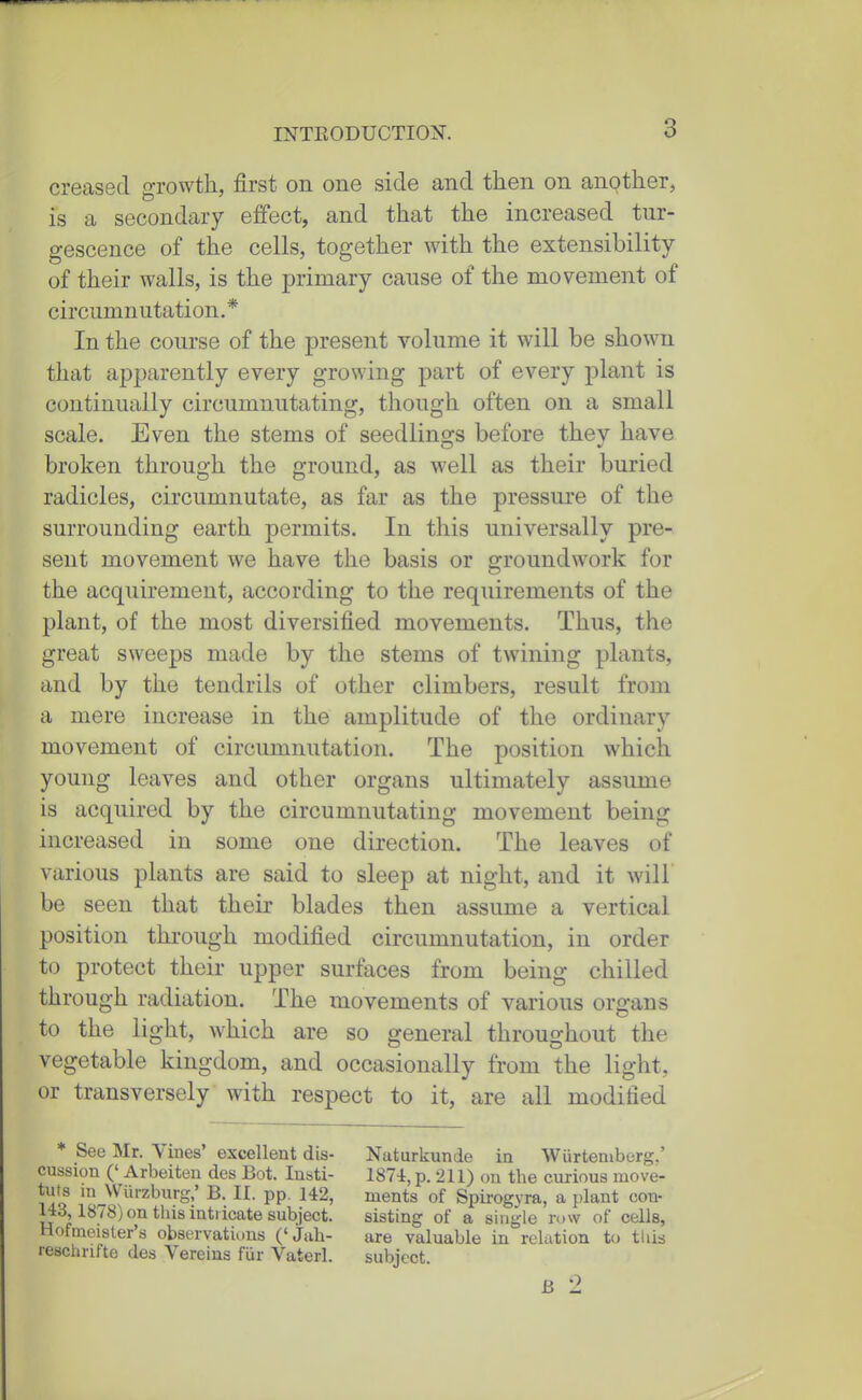 creased growth, first on one side and then on another, is a secondary effect, and that the increased tur- gescence of the cells, together with the extensibility of their walls, is the primary cause of the movement of circumnutation. * In the course of the present volume it will be shown that apparently every growing part of every plant is continually circumnutating, though often on a small scale. Even the stems of seedlings before they have broken through the ground, as well as their buried radicles, circumnutate, as far as the pressure of the surrounding earth permits. In this universally pre- sent movement we have the basis or groundwork for the acquirement, according to the requirements of the plant, of the most diversified movements. Thus, the great sweeps made by the stems of twining plants, and by the tendrils of other climbers, result from a mere increase in the amplitude of the ordinary movement of circumnutation. The position which young leaves and other organs ultimately assume is acquired by the circumnutating movement being increased in some one direction. The leaves of various plants are said to sleep at night, and it will' be seen that their blades then assume a vertical position through modified circumnutation, in order to protect their upper surfaces from being chilled through radiation. The movements of various organs to the light, which are so general throughout the vegetable kingdom, and occasionally from the light, or transversely with respect to it, are all modified * See Mr. Vines' excellent dis- cussion (' Arbeiten des Bot. Insti- tuts in Wurzburg,' B. II. pp. 142, 143,1878) on this intricate subject. Hofmeisler's observations ('jiih- resclirifte des Vereius fiir Vaterl. Naturkunde in Wiirtemberg.' 187-lr, p. 211) on the curious move- ments of Spirogyra, a plant con- sisting of a single row of cells, are valuable in relation to this subject. B 2