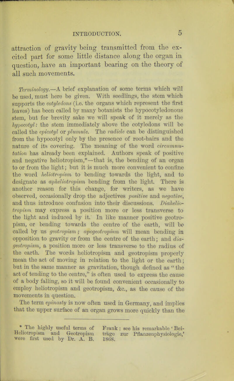 attraction of gravity being transmitted from the ex- cited part for some little distance along the organ in question, have an important bearing on the theory of all such movements. Terminology.—k brief explanation of some terms which will be used, must here be given. With seedlings, the stem which supports the cotyledons (i.e. the organs which represent the first leaves) has been called by many botanists the hypocotyledonous stem, but for brevity sake we will speak of it merely as the hypocotyl: the stem immediately above the cotyledons will be called the epicotyl or plumule. The radicle can be distinguished from the hypocotyl only by the presence of root-hairs and the nature of its covering. The meaning of the word circnmnu- tation has already been explained. Authors speak of jiositive and negative heliotropism,*—that is, the bending of an organ to or from the light; but it is much more convenient to confine the word heliotriypism to bending towards the light, and to designate as apheliotropism bending from the light. There is another reason for this change, for writers, as we have observed, occasionally drop the adjectives positive and negative, and thus introduce confusion into their discussions. Diahelio- tropisin may express a position more or less transverse to the light and induced by it. In like manner positive geotro- pism, or bending towards the centre of the earth, will bo called by us geotropism; apogeotropism will mean bending in opposition to gravity or from tlie centre of the earth; and dia- geotropism, a position more or less transverse to the radius of the earth. The words heliotropism and geotropism properly mean the act of moving in relation to the light or the earth; but in the same manner as gravitation, though defined as  the act of tending to the centre, is often used to express the cause of a body falling, so it will be found convenient occasionally to employ heliotropism and geotropism, &c., as the cause of the movements in question. The term epinusty is now often used in Germany, and implies that the upper surface of an organ grows more quickly than the * The highly useful terms of Heliotropism and Geotropism were first used by Dr. A. B. Frank : see his remarkable ' Bei- trage zur Pflanzeuphysiologie,' 1868.